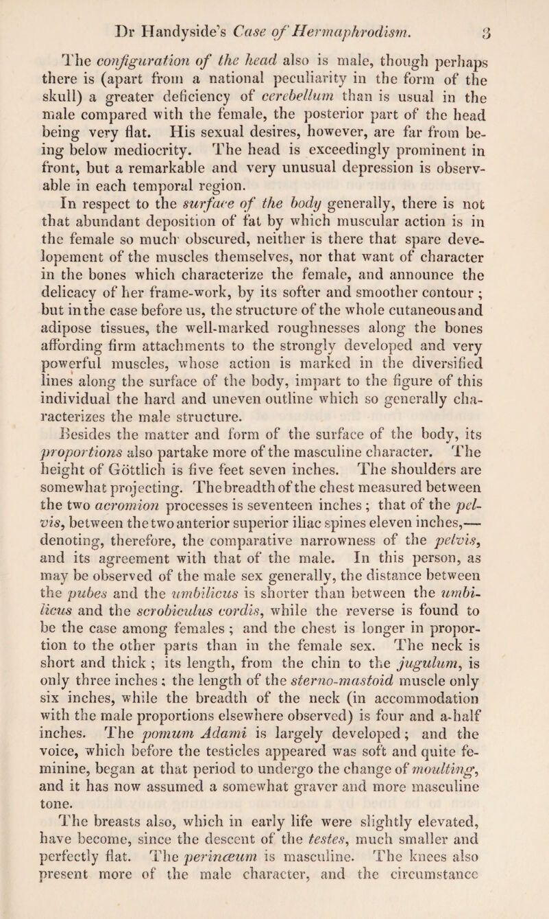 The conjiguration of the head also is male, though perhaps there is (apart from a national peculiarity in the form of the skull) a greater deficieney of cerebellum than is usual in the male compared with the female, the posterior part of the head being very flat. His sexual desires, however, are far from be¬ ing below mediocrity. The head is exceedingly prominent in front, but a remarkable and very unusual depression is observ¬ able in each temporal region. In respect to the surface of the body generally, there is not that abundant deposition of fat by which muscular action is in the female so much obscured, neither is there that spare deve- lopement of the muscles themselves, nor that want of character in the bones which characterize the female, and announce the delicacy of her frame-work, by its softer and smoother contour ; but in the case before us, the structure of the whole cutaneous and adipose tissues, the well-marked roughnesses along the bones affording firm attachments to the strongly developed and very powerful muscles, whose action is marked in the diversified lines along the surface of the body, impart to the figure of this individual the hard and uneven outline which so generally cha¬ racterizes the male structure. Besides the matter and form of the surface of the body, its proportions also partake more of the masculine character. The height of Gottlich is five feet seven inches. The shoulders are somewhat projecting. Thebreadth of the chest measured between the two acromion processes is seventeen inches ; that of the pel¬ vis, between the two anterior superior iliac spines eleven inches,— denoting, therefore, the comparative narrowness of the pelvis, and its agreement with that of the male. In this person, as may be observed of the male sex generally, the distance between the pubes and the umbilicus is shorter than between the umbi¬ licus and the scrobiculus cordis, while the reverse is found to be the case among females ; and the chest is longer in propor¬ tion to the other parts than in the female sex. The neck is short and thick ; its length, from the chin to the jugulum, is only three inches ; the length of the sterno-mastoid muscle only six inches, while the breadth of the neck (in accommodation with the male proportions elsewhere observed) is four and a-half inches. The pomum Adami is largely developed; and the voice, which before the testicles appeared was soft and quite fe¬ minine, began at that period to undergo the change of moulting, and it has now assumed a somewhat graver and more masculine tone. The breasts also, which in early life were slightly elevated, have become, since the descent of the testes, much smaller and perfectly flat. The perincEum is masculine. The knees also present more of the male character, and the circumstance