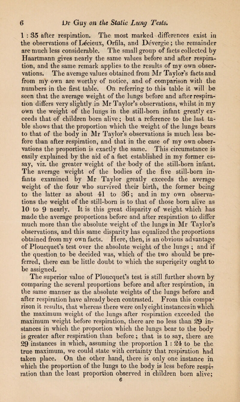1 : 35 after respiration. The most marked differences exist in the observations of Lecieux, Orfila, and Devergie; the remainder are much less considerable. The small group of facts collected by Haartmann gives nearly the same values before and after respira¬ tion, and the same remark applies to the results of my own obser¬ vations. The average values obtained from Mr Taylor*’s facts and from my own are worthy of notice, and of comparison with the numbers in the first table. On referring to this table it will be seen that the average weight of the lungs before and after respira¬ tion differs very slightly in Mr Taylor’s observations, whilst in my own the weight of the lungs in the still-born infant greatly ex¬ ceeds that of children born alive; but a reference to the last ta¬ ble shows that the proportion which the weight of the lungs bears to that of the body in Mr Taylor’s observations is much less be¬ fore than after respiration, and that in the case of my own obser¬ vations the proportion is exactly the same. This circumstance is easily explained by the aid of a fact established in my former es¬ say, viz. the greater weight of the body of the still-born infant. The average weight of the bodies of the five still-born in¬ fants examined by Mr Taylor greatly exceeds the average weight of the four who survived their birth, the former being to the latter as about 41 to 36; and in my own observa¬ tions the weight of the still-born is to that of those born alive as 10 to 9 nearly. It is this great disparity of weight which has made the average proportions before and after respiration to differ much more than the absolute weight of the lungs in Mr Taylor’s observations, and this same disparity has equalized the proportions obtained from my own facts. Here, then, is an obvious advantage of Ploucquet’s test over the absolute weight of the lungs ; and if the question to be decided was, which of the two should be pre¬ ferred, there can be little doubt to which the superiority ought to be assigned. The superior value of Ploucquet’s test is still further shown by comparing the several proportions before and after respiration, in the same manner as the absolute weights of the lungs before and after respiration have already been contrasted. From this compa¬ rison it results, that whereas there were only eight instancesin which the maximum weight of the lungs after respiration exceeded the maximum weight before respiration, there are no less than 29 in¬ stances in which the proportion which the lungs bear to the body is greater after respiration than before; that is to say, there are 29 instances in which, assuming the proportion 1 : 24 to be the true maximum, we could state with certainty that respiration had taken place. On the other hand, there is only one instance in which the proportion of the lungs to the body is less before respit ration than the least proportion observed in children born alive; 6
