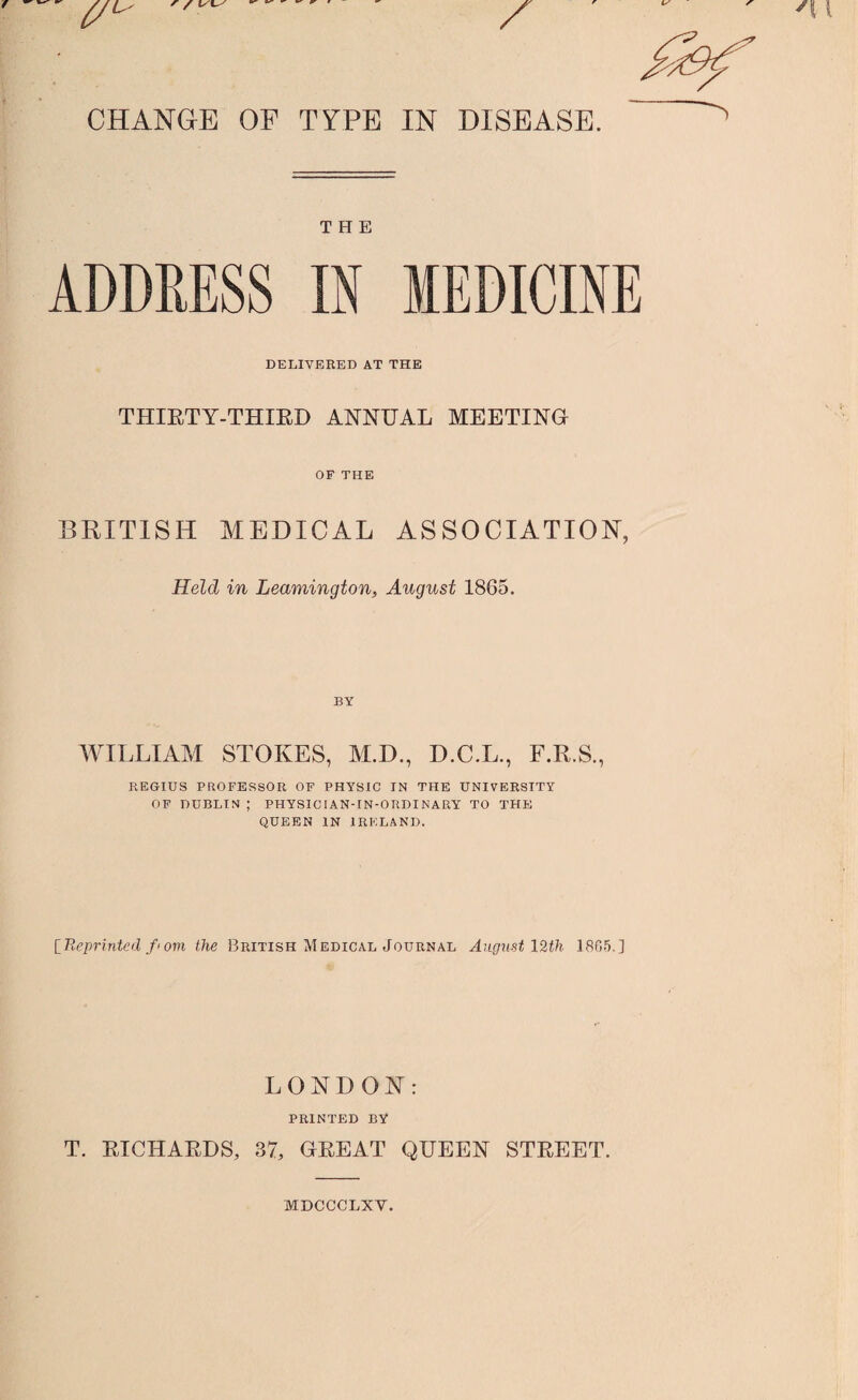 CHANGE OF TYPE IN DISEASE. THE ADDRESS DELIVERED AT THE THIRTY-THIRD ANNUAL MEETING OF THE BRITISH MEDICAL ASSOCIATION, Held in Leamington, August 1865. BY WILLIAM STOKES, M.D., D.C.L., F.R.S., REGIUS PROFESSOR OF PHYSIC IN THE UNIVERSITY OF DUBLIN ; PHYSIC I AN- IN-ORDI NARY TO THE QUEEN IN IRELAND. [Reprinted f'om the British Medical Journal August 12th 1865.] LONDON: PRINTED BY T. RICHARDS, 37, GREAT QUEEN STREET. MDCCCLXV.