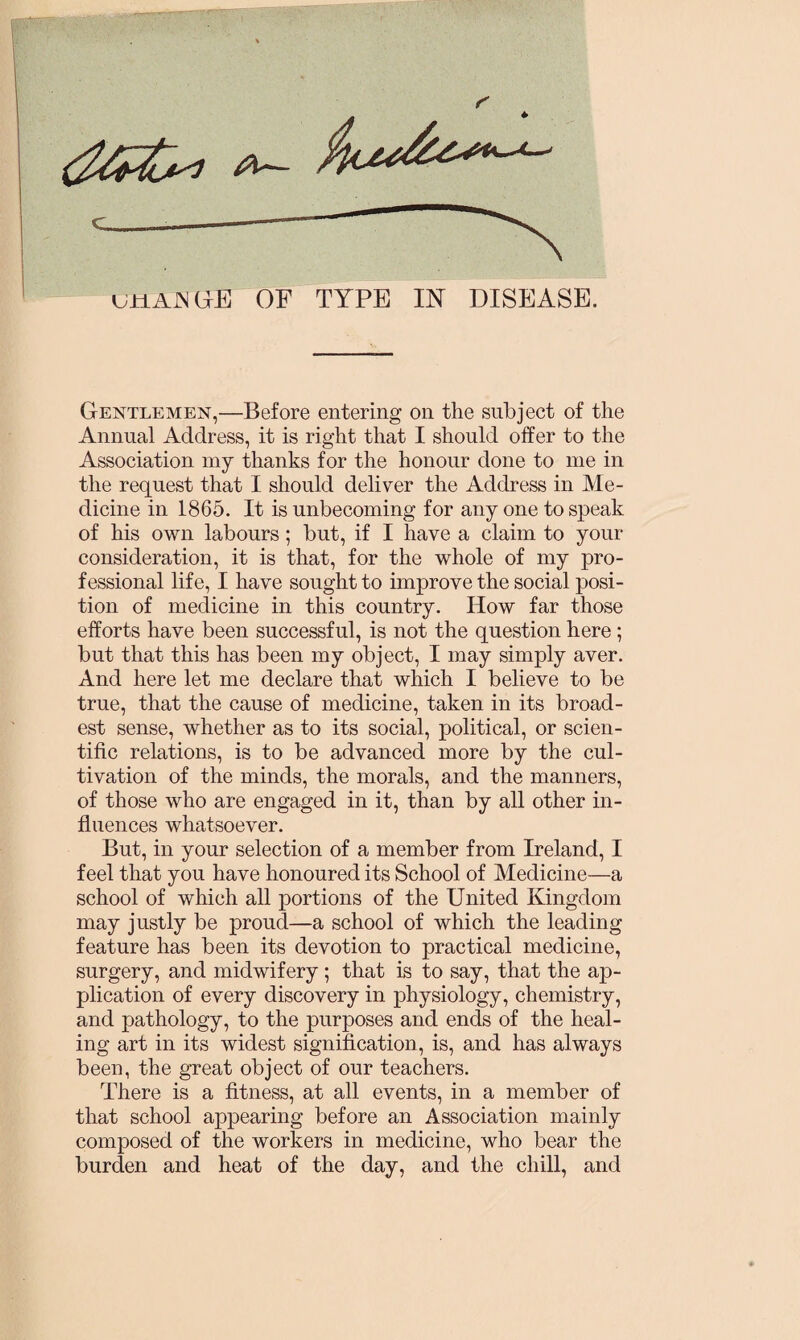 Gentlemen,—Before entering on the subject of the Annual Address, it is right that I should offer to the Association my thanks for the honour done to me in the request that I should deliver the Address in Me¬ dicine in 1865. It is unbecoming for any one to speak of his own labours ; but, if I have a claim to your consideration, it is that, for the whole of my pro¬ fessional life, I have sought to improve the social posi¬ tion of medicine in this country. How far those efforts have been successful, is not the question here ; but that this has been my object, I may simply aver. And here let me declare that which I believe to be true, that the cause of medicine, taken in its broad¬ est sense, whether as to its social, political, or scien¬ tific relations, is to be advanced more by the cul¬ tivation of the minds, the morals, and the manners, of those who are engaged in it, than by all other in¬ fluences whatsoever. But, in your selection of a member from Ireland, I feel that you have honoured its School of Medicine—a school of which all portions of the United Kingdom may justly be proud—a school of which the leading feature has been its devotion to practical medicine, surgery, and midwifery ; that is to say, that the ap¬ plication of every discovery in physiology, chemistry, and pathology, to the purposes and ends of the heal¬ ing art in its widest signification, is, and has always been, the great object of our teachers. There is a fitness, at all events, in a member of that school appearing before an Association mainly composed of the workers in medicine, who bear the burden and heat of the day, and the chill, and