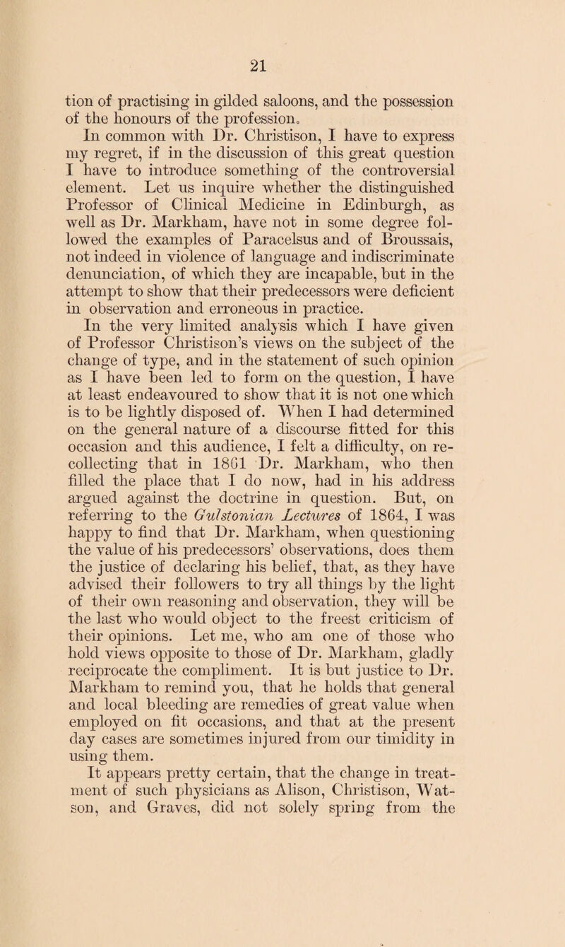 tion of practising in gilded saloons, and the possession of the honours of the profession. In common with Dr. Christison, I have to express my regret, if in the discussion of this great question I have to introduce something of the controversial element. Let us inquire whether the distinguished Professor of Clinical Medicine in Edinburgh, as well as Dr. Markham, have not in some degree fol¬ lowed the examples of Paracelsus and of Broussais, not indeed in violence of language and indiscriminate denunciation, of which they are incapable, but in the attempt to show that their predecessors were deficient in observation and erroneous in practice. In the very limited anal) sis which I have given of Professor Christison’s views on the subject of the change of type, and in the statement of such opinion as I have been led to form on the question, I have at least endeavoured to show that it is not one which is to be lightly disposed of. When I had determined on the general nature of a discourse fitted for this occasion and this audience, I felt a difficulty, on re¬ collecting that in 18G1 Dr. Markham, who then filled the place that I do now, had in his address argued against the doctrine in question. But, on referring to the Guhtonian Lectures of 1864, I was happy to find that Dr. Markham, when questioning the value of his predecessors1 observations, does them the justice of declaring his belief, that, as they have advised their followers to try all things by the light of their own reasoning and observation, they will be the last who would object to the freest criticism of their opinions. Let me, who am one of those who hold views opposite to those of Dr. Markham, gladly reciprocate the compliment. It is but justice to Dr. Markham to remind you, that he holds that general and local bleeding are remedies of great value when employed on fit occasions, and that at the present day cases are sometimes injured from our timidity in using them. It appears pretty certain, that the change in treat¬ ment of such physicians as Alison, Christison, Wat¬ son, and Graves, did not solely spring from the