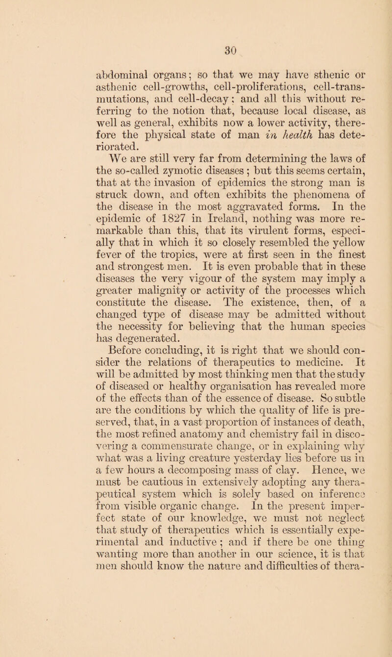 abdominal organs; so that we may have sthenic or asthenic cell-growths, cell-proliferations, cell-trans¬ mutations, and cell-decay; and all this without re¬ ferring to the notion that, because local disease, as well as general, exhibits now a lower activity, there¬ fore the physical state of man in health has dete¬ riorated. We are still very far from determining the laws of the so-called zymotic diseases ; but this seems certain, that at the invasion of epidemics the strong man is struck down, and often exhibits the phenomena of the disease in the most aggravated forms. In the epidemic of 1827 in Ireland, nothing was more re¬ markable than this, that its virulent forms, especi¬ ally that in which it so closely resembled the yellow fever of the tropics, were at first seen in the finest and strongest men. It is even probable that in these diseases the very vigour of the system may imply a greater malignity or activity of the processes which constitute the disease. The existence, then, of a changed type of disease may be admitted without the necessity for believing that the human species has degenerated. Before concluding, it is right that we should con¬ sider the relations of therapeutics to medicine. It will be admitted by most thinking men that the study of diseased or healthy organisation has revealed more of the effects than of the essence of disease. So subtle are the conditions by which the quality of life is pre¬ served, that, in a vast proportion of instances of death, the most refined anatomy and chemistry fail in disco¬ vering a commensurate change, or in explaining why what was a living creature yesterday lies before us in a few hours a decomposing mass of clay. Hence, we must be cautious in extensively adopting any thera¬ peutical system which is solely based on inference from visible organic change. In the present imper¬ fect state of our knowledge, we must not neglect that study of therapeutics which is essentially expe¬ rimental and inductive ; and if there be one thing wanting more than another in our science, it is that men should know the nature and difficulties of thera-