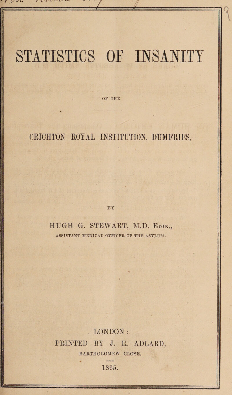 STATISTICS OF INSANITY *3 c'V '•* OF THE CRICHTON ROYAL INSTITUTION, DUMFRIES. BY HUGH G. STEWART, M.D. Edin., ASSISTANT MEDICAL OFFICER OF THE ASYLUM. . LONDON: PRINTED BY J. E. ADLARD, BARTHOLOMEW CLOSE. 1865.
