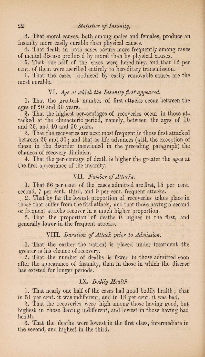 3. That moral causes, both among males and females, produce an insanity more easily curable than physical causes. 4. That death in both sexes occurs more frequently among cases of mental disease produced by moral than by physical causes. 5. That one half of the cases were hereditary, and that 12 per cent, of them were ascribed entirely to hereditary transmission. 6. That the cases produced by easily removable causes are the most curable. VI. Age at which the Insanity first appeared. 1. That the greatest number of first attacks occur between the ages of 20 and 30 years. 2. That the highest per-centages of recoveries occur in those at¬ tacked at the climacteric period, namely, between the ages of 10 and 20, and 40 and 50 years. 3. That the recoveries are next most frequent in those first attacked between 20 and 30; and that as life advances (with the exception of those in the disorder mentioned in the preceding paragraph) the chances of recovery diminish. 4. That the per-centage of death is higher the greater the ages at the first appearance of the insanity. VII. Number of Attacks. 1. That 66 per cent, of the cases admitted are first, 15 per cent, second, 7 per cent, third, and 9 per cent, frequent attacks. 2. That by far the lowest proportion of recoveries takes place in those that suffer from the first attack, and that those having a second or frequent attacks recover in a much higher proportion. 3. That the proportion of deaths is higher in the first, and generally lower in the frequent attacks. VIII. Duration of Attack prior to Admission. 1. That the earlier the patient is placed under treatment the greater is his chance of recovery. 2. That the number of deaths is fewer in those admitted soon after the appearance of insanity, than in those in which the disease has existed for longer periods. IX. Bodily Health. 1. That nearly one half of the cases had good bodily health; that in 31 per cent, it was indifferent, and in 18 per cent, it was bad. 2. That the recoveries were high among those having good, but highest in those having indifferent, and lowest in those having bad health. 3. That the deaths were lowest in the first class, intermediate in the second, and highest in the third.