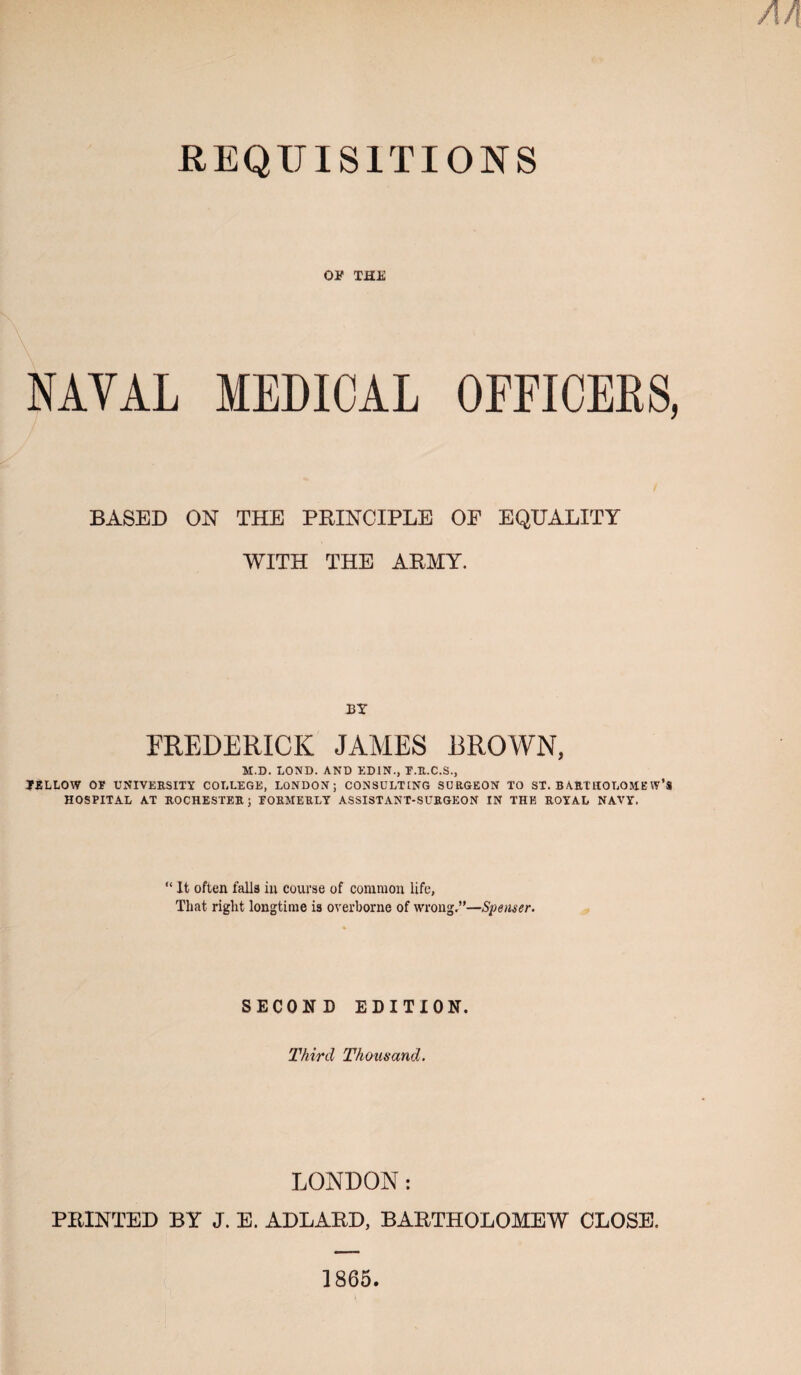 An REQUISITIONS OF THE NAVAL MEDICAL OFFICERS, BASED ON THE PBINCIPLE OP EQUALITY WITH THE ARMY. BY FREDERICK JAMES 13ROWN, K.D. LOND. AND EDIN., T.U.C.S., TiELLOW OF UNIVERSITY COLLEGE, LONDON; CONSULTING SURGEON TO ST. BARTHOLOMEW’S HOSPITAL AT ROCHESTER; FORMERLY ASSISTANT-SURGEON IN THE ROYAL NAVY. “ It often falls in course of common life, That right longtime is overborne of wrong.”—Spenser. SECOND EDITION. Third Thousand. LONDON: PRINTED BY J. E. ADLARD, BARTHOLOMEW CLOSE. 1865