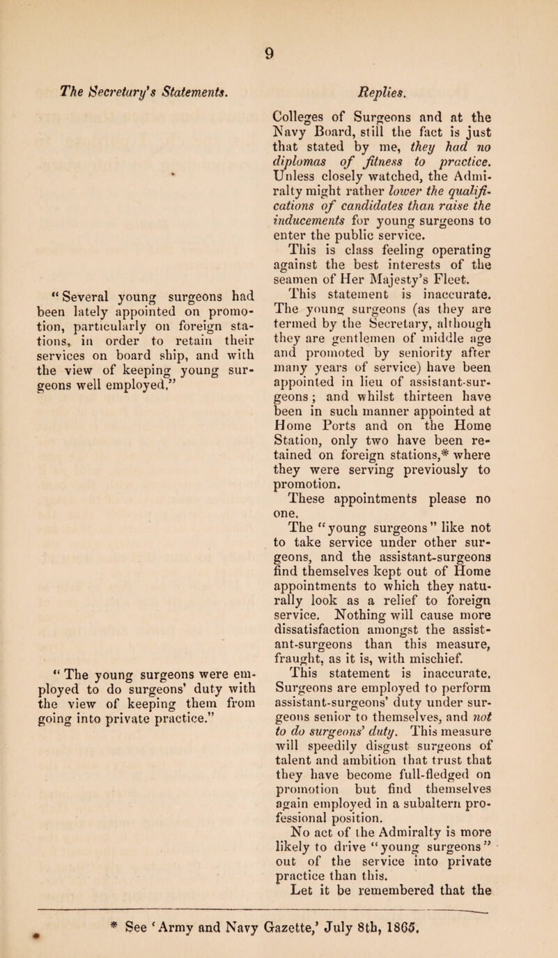 The ^Secretary's Statements. Several young surgeons had been lately appointed on promo¬ tion, particularly on foreign sta¬ tions, in order to retain their services on board ship, and with the view of keeping young sur¬ geons well employed.” “ The young surgeons were em¬ ployed to do surgeons’ duty with the view of keeping them from going into private practice.” Replies. Colleges of Surgeons and at the IS^avy Board, still the fact is just that stated by me, they had no diplomas of fitness to practice. Unless closely watched, the Admi¬ ralty might rather lower the qualifi¬ cations of candidates than raise the inducements for young surgeons to enter the public service. This is class feeling operating against the best interests of the seamen of Her Majesty’s Fleet. This statement is inaccurate. The young surgeons (as they are termed by the Secretary, although they are gentlemen of middle age and promoted by seniority after many years of service) have been appointed in lieu of assistant-sur¬ geons ; and whilst thirteen have been in such manner appointed at Home Ports and on the Home Station, only two have been re¬ tained on foreign stations,* where they were serving previously to promotion. These appointments please no one. The ‘'young surgeons” like not to take service under other sur¬ geons, and the assistant-surgeons find themselves kept out of Home appointments to which they natu¬ rally look as a relief to foreign service. Nothing will cause more dissatisfaction amongst the assist¬ ant-surgeons than this measure, fraught, as it is, with mischief. This statement is inaccurate. Surgeons are employed to perform assistant-surgeons’ duty under sur¬ geons senior to themselves, and not to do surgeons' duty. This measure will speedily disgust surgeons of talent and ambition that trust that they have become full-fledged on promotion but find themselves again employed in a subaltern pro¬ fessional position. No act of the Admiralty is more likely to drive “young surgeons” out of the service into private practice than this. Let it be remembered that the ^ See ‘Army and Navy Gazette/ July 8th, 1865,