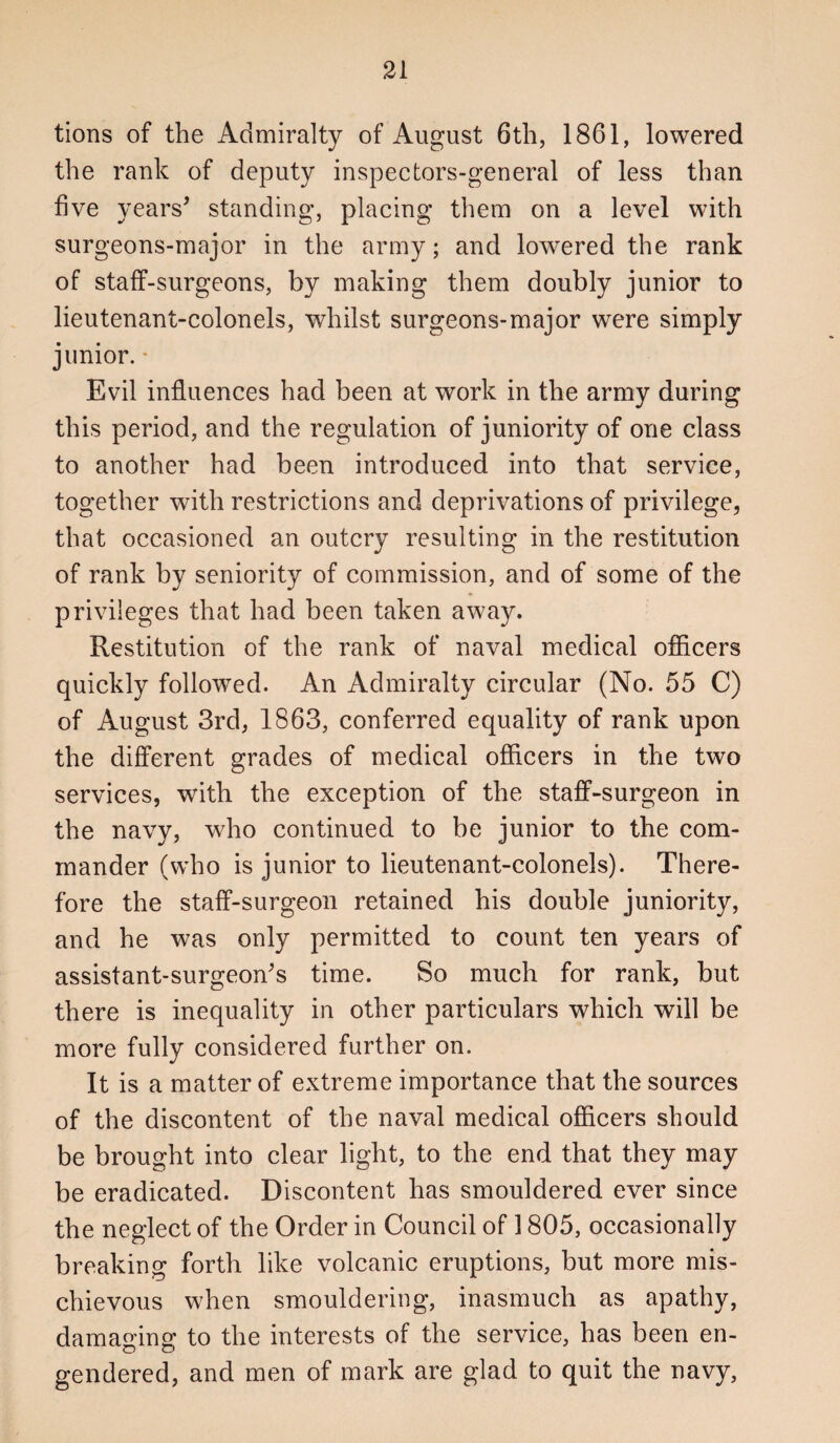 tions of the Admiralty of August 6th, 1861, lowered the rank of deputy inspectors-general of less than five years^ standing, placing them on a level with surgeons-major in the army; and lowered the rank of staff-surgeons, by making them doubly junior to lieutenant-colonels, whilst surgeons-major were simply junior. ■ Evil influences had been at work in the army during this period, and the regulation of juniority of one class to another had been introduced into that service, together with restrictions and deprivations of privilege, that occasioned an outcry resulting in the restitution of rank by seniority of commission, and of some of the privileges that had been taken away. Restitution of the rank of naval medical ofiicers quickly followed. An Admiralty circular (No. 55 C) of August 3rd, 1863, conferred equality of rank upon the different grades of medical officers in the two services, with the exception of the staff-surgeon in the navy, who continued to be junior to the com¬ mander (who is junior to lieutenant-colonels). There¬ fore the staff-surgeon retained his double juniority, and he was only permitted to count ten years of assistant-surgeon^s time. So much for rank, but there is inequality in other particulars which will be more fully considered further on. It is a matter of extreme importance that the sources of the discontent of the naval medical officers should be brought into clear light, to the end that they may be eradicated. Discontent has smouldered ever since the neglect of the Order in Council of 1805, occasionally breaking forth like volcanic eruptions, but more mis¬ chievous when smouldering, inasmuch as apathy, damaging to the interests of the service, has been en¬ gendered, and men of mark are glad to quit the navy,