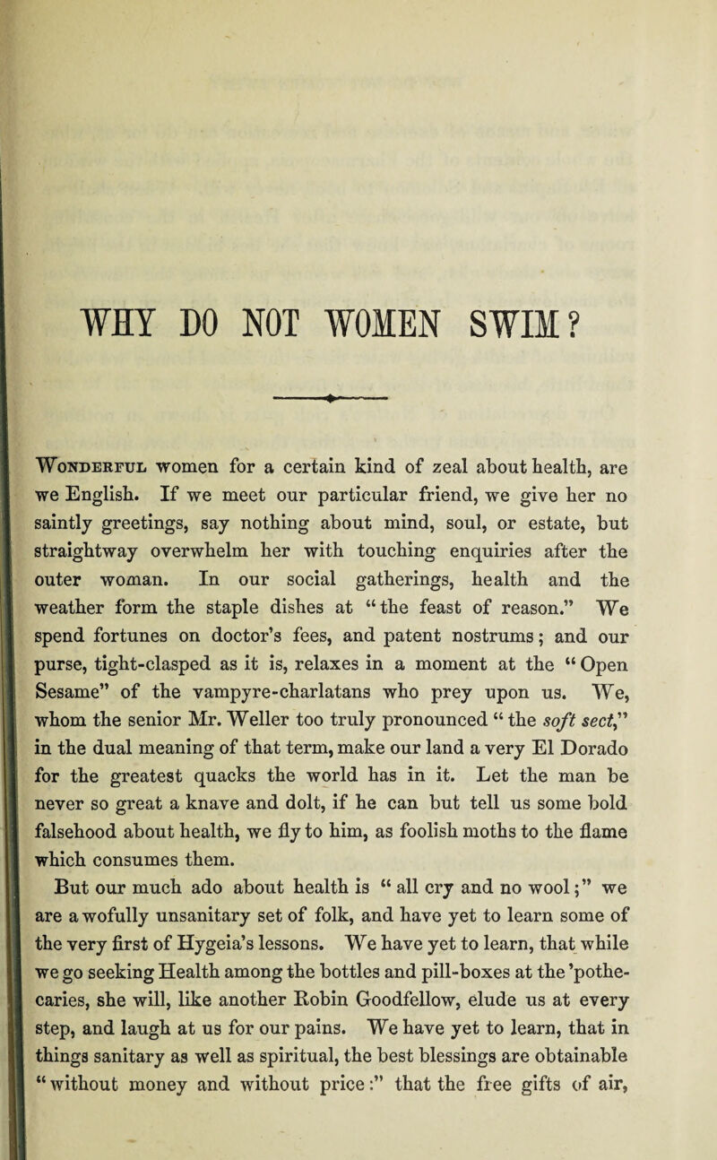 Wonderful women for a certain kind of zeal about health, are we English. If we meet our particular friend, we give her no saintly greetings, say nothing about mind, soul, or estate, but straightway overwhelm her with touching enquiries after the outer woman. In our social gatherings, health and the weather form the staple dishes at “the feast of reason.” We spend fortunes on doctor’s fees, and patent nostrums; and our purse, tight-clasped as it is, relaxes in a moment at the “ Open Sesame” of the vampyre-charlatans who prey upon us. We, whom the senior Mr. Weller too truly pronounced “ the soft sectf in the dual meaning of that term, make our land a very El Dorado for the greatest quacks the world has in it. Let the man be never so great a knave and dolt, if he can but tell us some bold falsehood about health, we fly to him, as foolish moths to the flame which consumes them. But our much ado about health is “ all cry and no wool;” we are a wofully unsanitary set of folk, and have yet to learn some of the very first of Hygeia’s lessons. We have yet to learn, that while we go seeking Health among the bottles and pill-boxes at the ’pothe- caries, she will, like another Robin Goodfellow, elude us at every step, and laugh at us for our pains. We have yet to learn, that in things sanitary as well as spiritual, the best blessings are obtainable “ without money and without price:” that the free gifts of air,