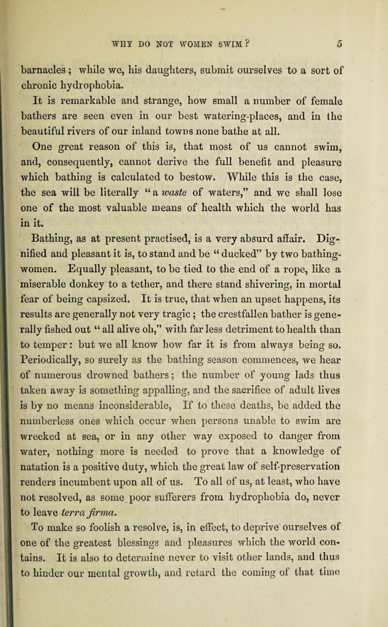 barnacles ; while we, his daughters, submit ourselves to a sort of chronic hydrophobia. It is remarkable and strange, how small a number of female bathers are seen even in our best watering-places, and in the beautiful rivers of our inland towns none bathe at all. One great reason of this is, that most of us cannot swim, and, consequently, cannot derive the full benefit and pleasure which bathing is calculated to bestow. While this is the case, the sea will be literally “ a waste of waters,” and we shall lose one of the most valuable means of health which the world has in it. Bathing, as at present practised, is a very absurd affair. Dig- nified and pleasant it is, to stand and be “ ducked” by two bathing- women. Equally pleasant, to be tied to the end of a rope, like a miserable donkey to a tether, and there stand shivering, in mortal fear of being capsized. It is true, that when an upset happens, its results are generally not very tragic; the crestfallen bather is gene¬ rally fished out “ all alive oh,” with far less detriment to health than to temper: but we all know how far it is from always being so. Periodically, so surely as the bathing season commences, we hear of numerous drowned bathers; the number of young lads thus taken away is something appalling, and the sacrifice of adult lives is by no means inconsiderable, If to these deaths, be added the numberless ones which occur when persons unable to swim are wrecked at sea, or in any other way exposed to danger from water, nothing more is needed to prove that a knowledge of natation is a positive duty, which the great law of self-preservation renders incumbent upon all of us. To all of us, at least, who have not resolved, as some poor sufferers from hydrophobia do, never to leave terra jirma. To make so foolish a resolve, is, in effect, to deprive ourselves of one of the greatest blessings and pleasures which the world con¬ tains. It is also to determine never to visit other lands, and thus to hinder our mental growth, and retard the coming of that time