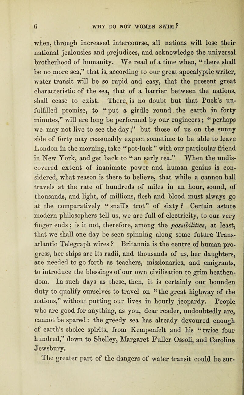 when, through increased intercourse, all nations will lose their national jealousies and prejudices, and acknowledge the universal brotherhood of humanity. We read of a time when, “there shall be no more sea,” that is, according to our great apocalyptic writer, water transit will be so rapid and easy, that the present great characteristic of the sea, that of a barrier between the nations, shall cease to exist. Therex is no doubt but that Puck’s un¬ fulfilled promise, to “put a girdle round the earth in forty minutes,” will ere long be performed by our engineers; “ perhaps we may not live to see the day;” but those of us on the sunny side of forty may reasonably expect sometime to be able to leave London in the morning, take “pot-luck” with our particular friend in New York, and get back to “ an early tea.” When the undis¬ covered extent of inanimate power and human genius is con¬ sidered, what reason is there to believe, that while a cannon-ball travels at the rate of hundreds of miles in an hour, sound, of thousands, and light, of millions, flesh and blood must always go at the comparatively “snail’s trot” of sixty? Certain astute modern philosophers tell us, we are full of electricity, to our very finger ends ; is it not, therefore, among the possibilities, at least, that we shall one day be seen spinning along some future Trans¬ atlantic Telegraph wires ? Britannia is the centre of human pro¬ gress, her ships are its radii, and thousands of us, her daughters, are needed to go forth as teachers, missionaries, and emigrants, to introduce the blessings of our own civilisation to grim heathen¬ dom. In such days as these, then, it is certainly our bounden duty to qualify ourselves to travel on “ the great highway of the nations,” without putting our lives in hourly jeopardy. People who are good for anything, as you, dear reader, undoubtedly are, cannot be spared: the greedy sea has already devoured enough of earth’s choice spirits, from Kempenfelt and his “ twice four hundred,” down to Shelley, Margaret Fuller Ossoli, and Caroline Jewsbury. The greater part of the dangers of water transit could be sur-