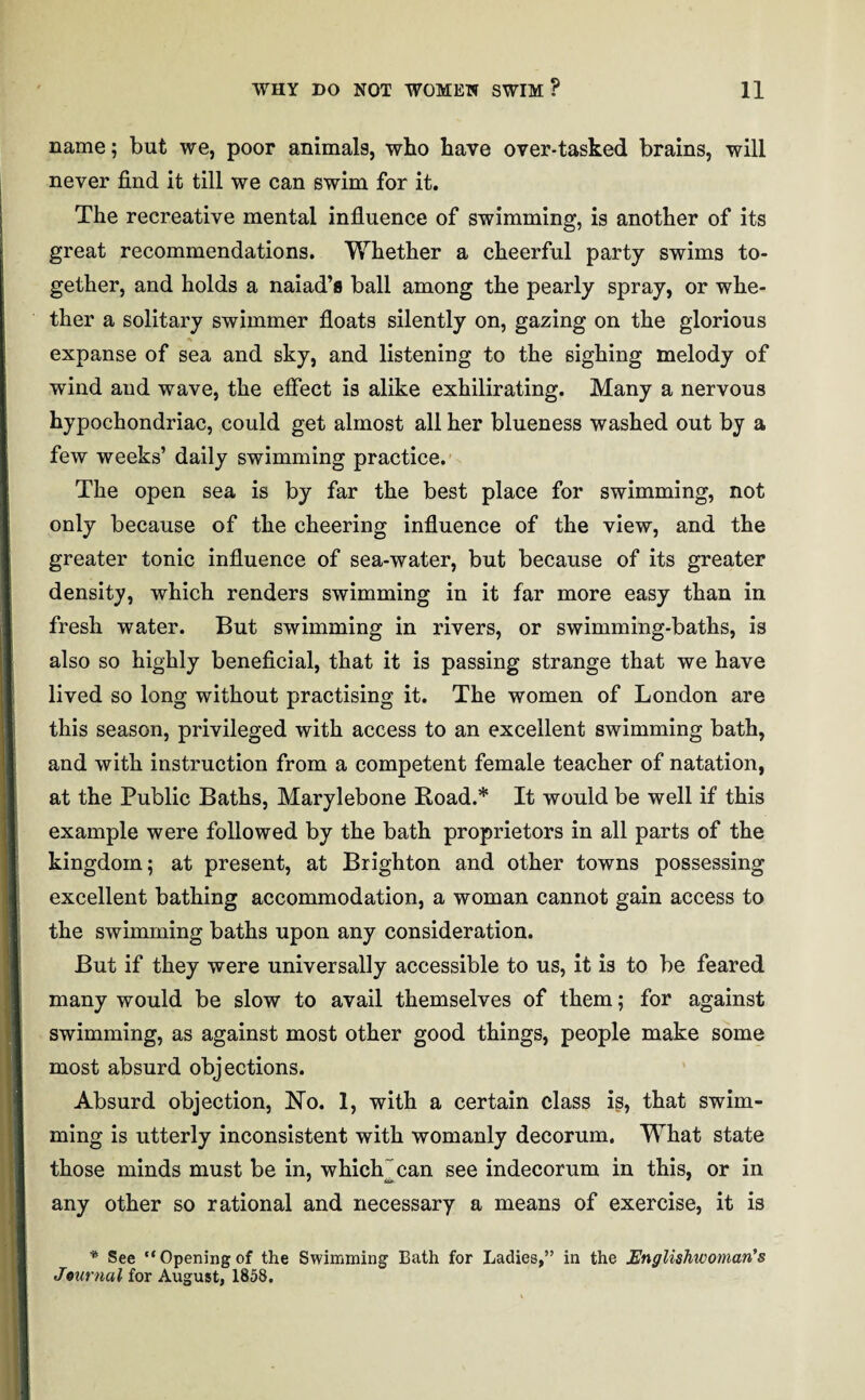 name; but we, poor animals, who have over-tasked brains, will never find it till we can swim for it. The recreative mental influence of swimming, is another of its great recommendations. Whether a cheerful party swims to¬ gether, and holds a naiad’s ball among the pearly spray, or whe¬ ther a solitary swimmer floats silently on, gazing on the glorious expanse of sea and sky, and listening to the sighing melody of wind and wave, the effect is alike exhilirating. Many a nervous hypochondriac, could get almost all her blueness washed out by a few weeks’ daily swimming practice. The open sea is by far the best place for swimming, not only because of the cheering influence of the view, and the greater tonic influence of sea-water, but because of its greater density, which renders swimming in it far more easy than in fresh water. But swimming in rivers, or swimming-baths, is also so highly beneficial, that it is passing strange that we have lived so long without practising it. The women of London are this season, privileged with access to an excellent swimming bath, and with instruction from a competent female teacher of natation, at the Public Baths, Marylebone Load.* It would be well if this example were followed by the bath proprietors in all parts of the kingdom; at present, at Brighton and other towns possessing excellent bathing accommodation, a woman cannot gain access to the swimming baths upon any consideration. But if they were universally accessible to us, it is to be feared many would be slow to avail themselves of them; for against swimming, as against most other good things, people make some most absurd objections. Absurd objection, No. 1, with a certain class is, that swim¬ ming is utterly inconsistent with womanly decorum. What state those minds must be in, which jean see indecorum in this, or in any other so rational and necessary a means of exercise, it is * See “Opening of the Swimming Bath for Ladies,” in the Englishwoman’s Journal for August, 1858.