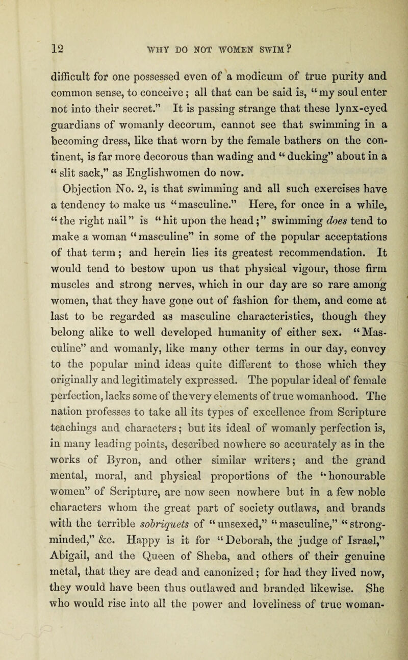 difficult for one possessed even of a modicum of true purity and common sense, to conceive; all that can be said is, “ my soul enter not into their secret.” It is passing strange that these lynx-eyed guardians of womanly decorum, cannot see that swimming in a becoming dress, like that worn by the female bathers on the con¬ tinent, is far more decorous than wading and “ ducking” about in a “ slit sack,” as Englishwomen do now. Objection No. 2, is that swimming and all such exercises have a tendency to make us “masculine.” Here, for once in a while, “ the right nail” is “hit upon the head;” swimming does tend to make a woman “ masculine” in some of the popular acceptations of that term; and herein lies its greatest recommendation. It would tend to bestow upon us that physical vigour, those firm muscles and strong nerves, which in our day are so rare among women, that they have gone out of fashion for them, and come at last to be regarded as masculine characteristics, though they belong alike to well developed humanity of either sex. “Mas¬ culine” and womanly, like many other terms in our day, convey to the popular mind ideas quite different to those which they originally and legitimately expressed. The popular ideal of female perfection, lacks some of the very elements of true womanhood. The nation professes to take all its types of excellence from Scripture teachings and characters; but its ideal of womanly perfection is, in many leading points, described nowhere so accurately as in the works of Byron, and other similar writers; and the grand mental, moral, and physical proportions of the “honourable women” of Scripture, are now seen nowhere but in a few noble characters whom the great part of society outlaws, and brands with the terrible sobriquets of “unsexed,” “masculine,” “strong- minded,” &c. Happy is it for “Deborah, the judge of Israel,” Abigail, and the Queen of Sheba, and others of their genuine metal, that they are dead and canonized; for had they lived now, they would have been thus outlawed and branded likewise. She who would rise into all the power and loveliness of true woman-