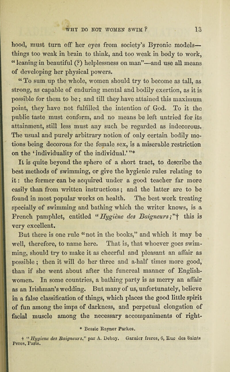 hood, must turn off her eyes from society’s Byronic models— things too weak in brain to think, and too weak in body to work, “ leaning in beautiful (?) helplessness on man”—-and use all means of developing her physical powers. “ To sum up the whole, women should try to become as tall, as strong, as capable of enduring mental and bodily exertion, as it is possible for them to be; and till they have attained this maximum point, they have not fulfilled the intention of God. To it the public taste must conform, and no means be left untried for its attainment, still less must any such be regarded as indecorous. The usual and purely arbitrary notion of only certain bodily mo¬ tions being decorous for the female sex, is a miserable restriction on the ‘ individuality of the individual.’ ”* It is quite beyond the sphere of a short tract, to describe the best methods of swimming, or give the hygienic rules relating to it: the former can be acquired under a good teacher far more easily than from written instructions; and the latter are to be found in most popular works on health. The best work treating specially of swimming and bathing which the writer knows, is a French pamphlet, entitled “Hygiene des Baigneurs;”f this is very excellent. But there is one rule cc not in the books,” and which it may be well, therefore, to name here. That is, that whoever goes swim¬ ming, should try to make it as cheerful and pleasant an affair as possible; then it will do her three and a-half times more good, than if she went about after the funereal manner of English¬ women. In some countries, a bathing party is as merry an affair as an Irishman’s wedding. But many of us, unfortunately, believe in a false classification of things, which places the good little spirit of fun among the imps of darkness, and perpetual elongation of facial muscle among the necessary accompaniments of right- * Bessie Rayner Parkes. t “ Hygiene des Baigneurspar A. Debay. Gamier freres, 6, Rue des Saints Peres, Paris.