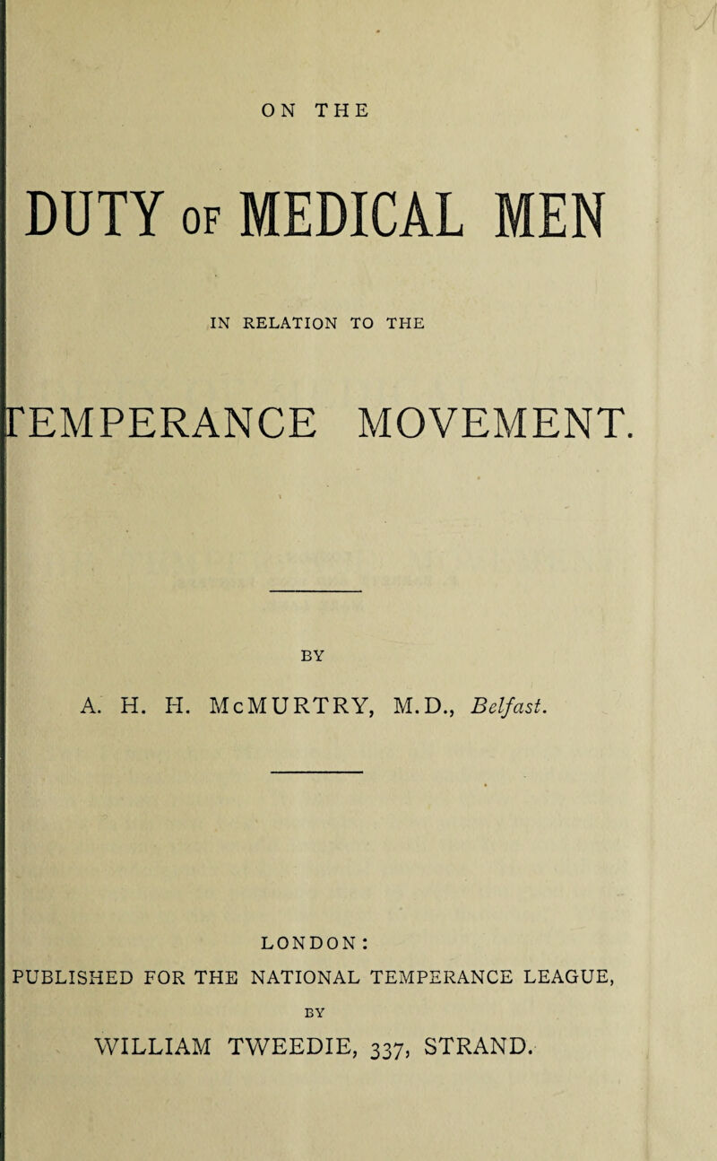 ON THE DUTY of MEDICAL MEN IN RELATION TO THE rEMPERANCE MOVEMENT. BY A. H. I-L McMURTRY, M.D., Belfast. LONDON: PUBLISHED FOR THE NATIONAL TEMPERANCE LEAGUE, BY WILLIAM TWEEDIE, 337, STRAND.