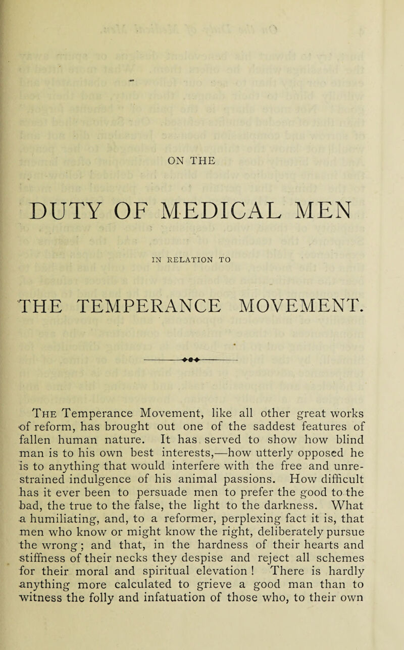 DUTY OF MEDICAL MEN IN RELATION TO THE TEMPERANCE MOVEMENT. The Temperance Movement, like all other great works of reform, has brought out one of the saddest features of fallen human nature. It has served to show how blind man is to his own best interests,—how utterly opposed he is to anything that would interfere with the free and unre¬ strained indulgence of his animal passions. How difficult has it ever been to persuade men to prefer the good to the bad, the true to the false, the light to the darkness. What ■a humiliating, and, to a reformer, perplexing fact it is, that men who know or might know the right, deliberately pursue the wrong; and that, in the hardness of their hearts and stiffness of their necks they despise and reject all schemes for their moral and spiritual elevation ! There is hardly anything more calculated to grieve a good man than to witness the folly and infatuation of those who, to their own