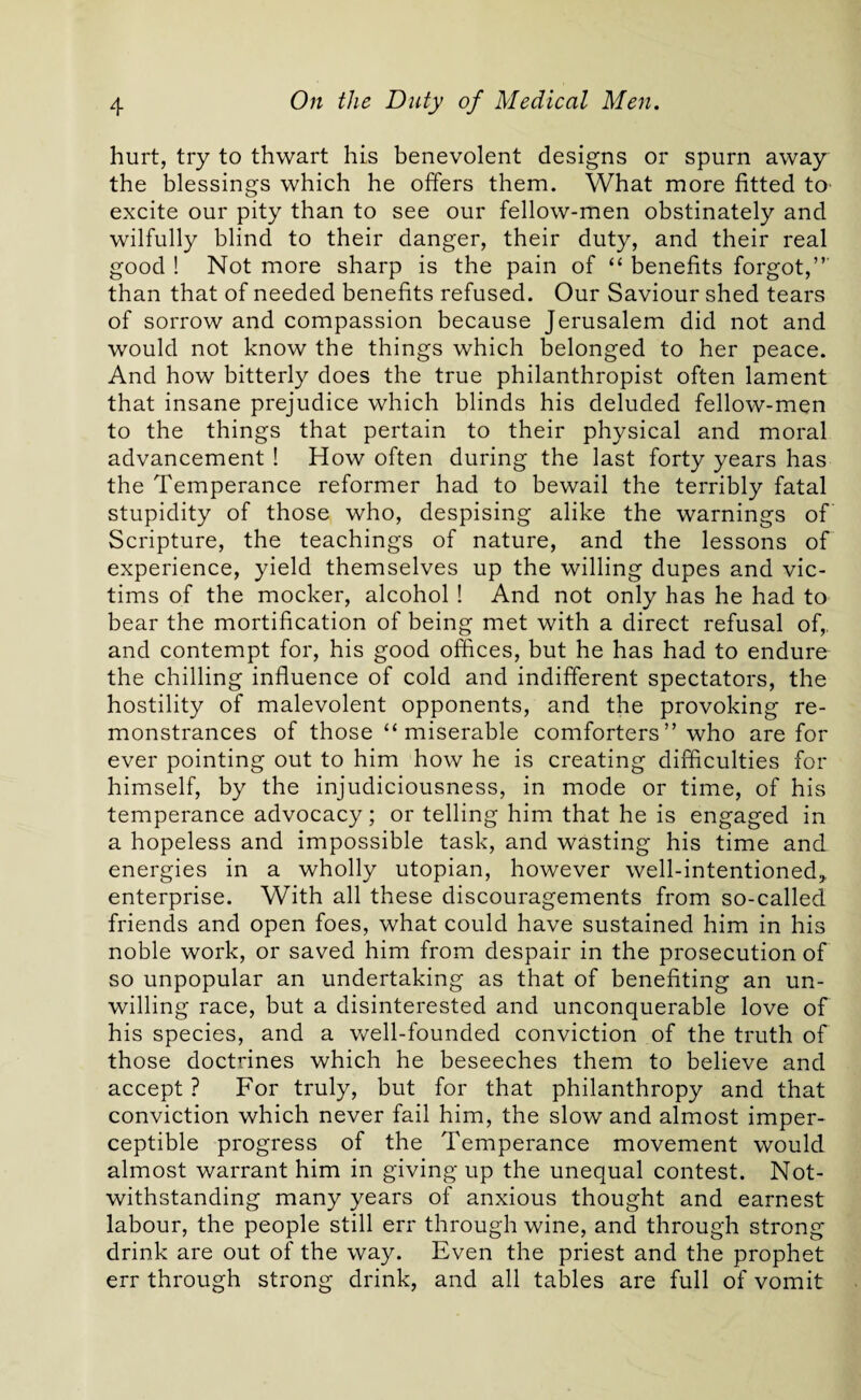 hurt, try to thwart his benevolent designs or spurn away the blessings which he offers them. What more fitted to excite our pity than to see our fellow-men obstinately and wilfully blind to their danger, their duty, and their real good ! Not more sharp is the pain of “ benefits forgot,” than that of needed benefits refused. Our Saviour shed tears of sorrow and compassion because Jerusalem did not and would not know the things which belonged to her peace. And how bitterly does the true philanthropist often lament that insane prejudice which blinds his deluded fellow-men to the things that pertain to their physical and moral advancement ! How often during the last forty years has the Temperance reformer had to bewail the terribly fatal stupidity of those who, despising alike the warnings of Scripture, the teachings of nature, and the lessons of experience, yield themselves up the willing dupes and vic¬ tims of the mocker, alcohol ! And not only has he had to bear the mortification of being met with a direct refusal of,, and contempt for, his good offices, but he has had to endure the chilling influence of cold and indifferent spectators, the hostility of malevolent opponents, and the provoking re¬ monstrances of those “ miserable comforters ” who are for ever pointing out to him how he is creating difficulties for himself, by the injudiciousness, in mode or time, of his temperance advocacy; or telling him that he is engaged in a hopeless and impossible task, and wasting his time and energies in a wholly utopian, however well-intentioned* enterprise. With all these discouragements from so-called friends and open foes, what could have sustained him in his noble work, or saved him from despair in the prosecution of so unpopular an undertaking as that of benefiting an un¬ willing race, but a disinterested and unconquerable love of his species, and a well-founded conviction of the truth of those doctrines which he beseeches them to believe and accept ? For truly, but for that philanthropy and that conviction which never fail him, the slow and almost imper¬ ceptible progress of the Temperance movement would almost warrant him in giving up the unequal contest. Not¬ withstanding many years of anxious thought and earnest labour, the people still err through wine, and through strong drink are out of the way. Even the priest and the prophet err through strong drink, and all tables are full of vomit
