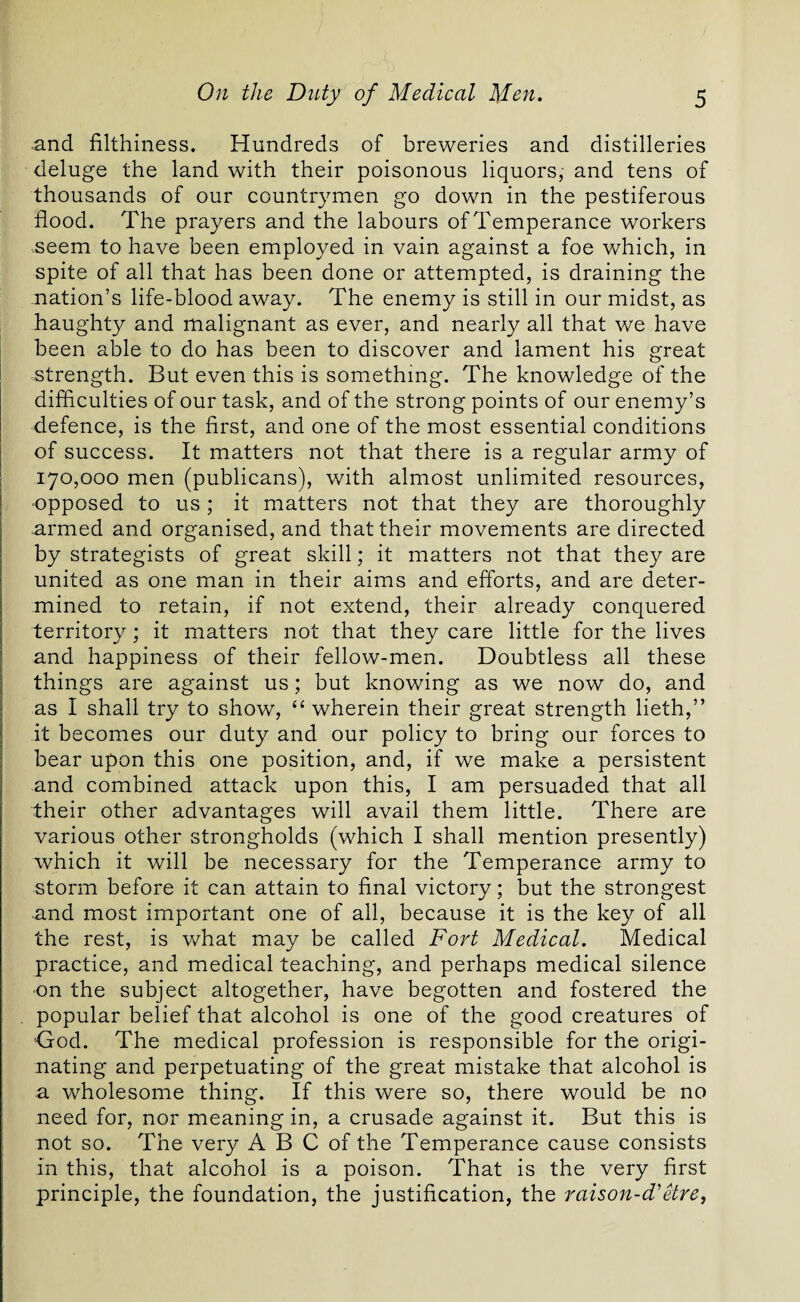 and filthiness. Hundreds of breweries and distilleries deluge the land with their poisonous liquors, and tens of thousands of our countrymen go down in the pestiferous flood. The prayers and the labours of Temperance workers .seem to have been employed in vain against a foe which, in spite of all that has been done or attempted, is draining the .nation’s life-blood away. The enemy is still in our midst, as haughty and malignant as ever, and nearly all that we have been able to do has been to discover and lament his great strength. But even this is something. The knowledge of the difficulties of our task, and of the strong points of our enemy’s defence, is the first, and one of the most essential conditions of success. It matters not that there is a regular army of 170,000 men (publicans), with almost unlimited resources, ■opposed to us ; it matters not that they are thoroughly armed and organised, and that their movements are directed by strategists of great skill; it matters not that they are united as one man in their aims and efforts, and are deter¬ mined to retain, if not extend, their already conquered territory; it matters not that they care little for the lives and happiness of their fellow-men. Doubtless all these things are against us; but knowing as we now do, and as I shall try to show, “ wherein their great strength lieth,” it becomes our duty and our policy to bring our forces to bear upon this one position, and, if we make a persistent and combined attack upon this, I am persuaded that all their other advantages will avail them little. There are various other strongholds (which I shall mention presently) which it will be necessary for the Temperance army to storm before it can attain to final victory; but the strongest and most important one of all, because it is the key of all the rest, is what may be called Fort Medical. Medical practice, and medical teaching, and perhaps medical silence •on the subject altogether, have begotten and fostered the popular belief that alcohol is one of the good creatures of ■God. The medical profession is responsible for the origi¬ nating and perpetuating of the great mistake that alcohol is a wholesome thing. If this were so, there would be no need for, nor meaning in, a crusade against it. But this is not so. The very A B C of the Temperance cause consists in this, that alcohol is a poison. That is the very first principle, the foundation, the justification, the raison-d'etre,