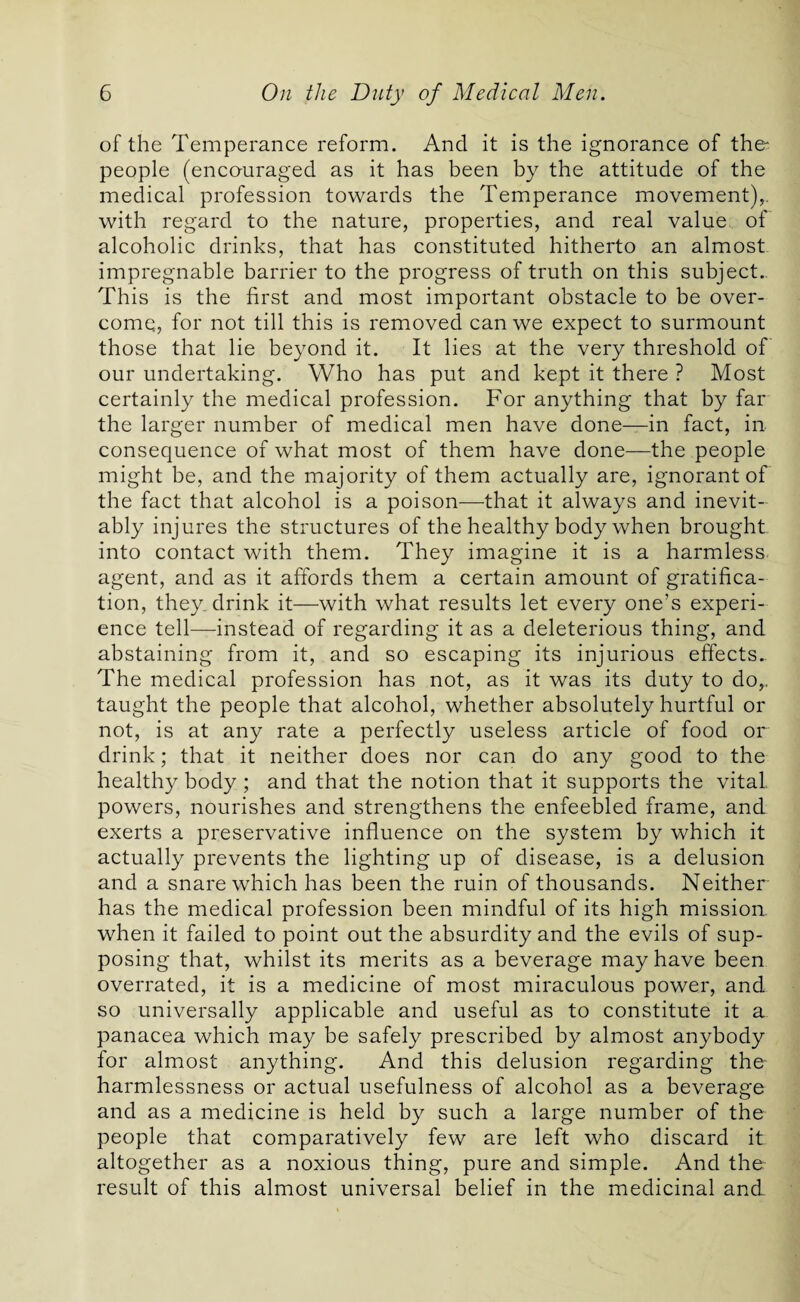 of the Temperance reform. And it is the ignorance of ther people (encouraged as it has been by the attitude of the medical profession towards the Temperance movement),, with regard to the nature, properties, and real value of alcoholic drinks, that has constituted hitherto an almost impregnable barrier to the progress of truth on this subject.. This is the first and most important obstacle to be over¬ come, for not till this is removed can we expect to surmount those that lie beyond it. It lies at the very threshold of our undertaking. Who has put and kept it there ? Most certainly the medical profession. For anything that by far the larger number of medical men have done—in fact, in consequence of what most of them have done—the people might be, and the majority of them actually are, ignorant of the fact that alcohol is a poison—that it always and inevit¬ ably injures the structures of the healthy body when brought into contact with them. They imagine it is a harmless agent, and as it affords them a certain amount of gratifica¬ tion, they drink it—with what results let every one’s experi¬ ence tell—instead of regarding it as a deleterious thing, and abstaining from it, and so escaping its injurious effects.. The medical profession has not, as it was its duty to do,, taught the people that alcohol, whether absolutely hurtful or not, is at any rate a perfectly useless article of food or drink; that it neither does nor can do any good to the healthy body ; and that the notion that it supports the vital powers, nourishes and strengthens the enfeebled frame, and exerts a preservative influence on the system by which it actually prevents the lighting up of disease, is a delusion and a snare which has been the ruin of thousands. Neither has the medical profession been mindful of its high mission when it failed to point out the absurdity and the evils of sup¬ posing that, whilst its merits as a beverage may have been overrated, it is a medicine of most miraculous power, and so universally applicable and useful as to constitute it a panacea which may be safely prescribed by almost anybody for almost anything. And this delusion regarding the harmlessness or actual usefulness of alcohol as a beverage and as a medicine is held by such a large number of the people that comparatively few are left who discard it altogether as a noxious thing, pure and simple. And the result of this almost universal belief in the medicinal and