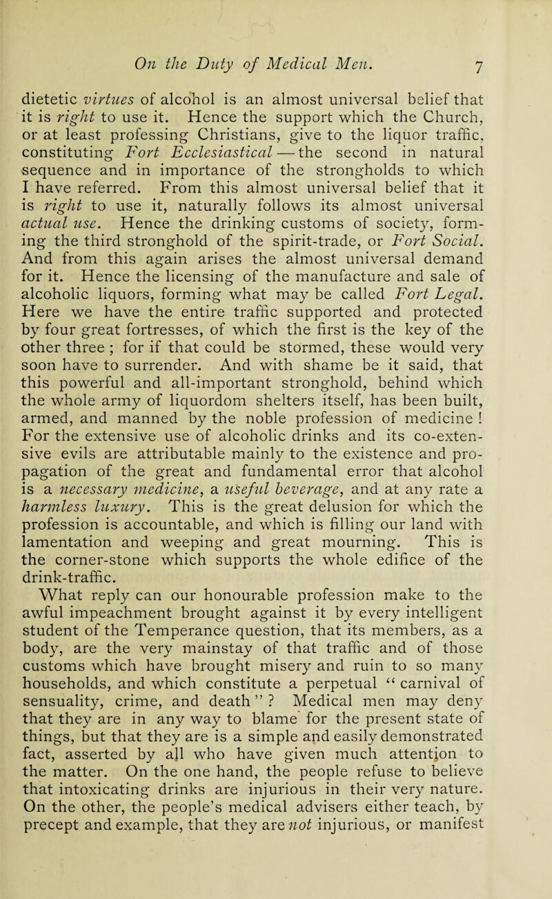 dietetic virtues of alcohol is an almost universal belief that it is right to use it. Hence the support which the Church, or at least professing Christians, give to the liquor traffic, constituting Fort Ecclesiastical—the second in natural sequence and in importance of the strongholds to which I have referred. From this almost universal belief that it is right to use it, naturally follows its almost universal actual use. Hence the drinking customs of society, form¬ ing the third stronghold of the spirit-trade, or Fort Social. And from this again arises the almost universal demand for it. Hence the licensing of the manufacture and sale of alcoholic liquors, forming what may be called Fort Legal. Here we have the entire traffic supported and protected by four great fortresses, of which the first is the key of the other three ; for if that could be stormed, these would very soon have to surrender. And with shame be it said, that this powerful and all-important stronghold, behind which the whole army of liquordom shelters itself, has been built, armed, and manned by the noble profession of medicine ! For the extensive use of alcoholic drinks and its co-exten- sive evils are attributable mainly to the existence and pro¬ pagation of the great and fundamental error that alcohol is a necessary medicine, a useful beverage, and at any rate a harmless luxury. This is the great delusion for which the profession is accountable, and which is filling our land with lamentation and weeping and great mourning. This is the corner-stone which supports the whole edifice of the drink-traffic. What reply can our honourable profession make to the awful impeachment brought against it by every intelligent student of the Temperance question, that its members, as a body, are the very mainstay of that traffic and of those customs which have brought misery and ruin to so many households, and which constitute a perpetual “ carnival of sensuality, crime, and death ” ? Medical men may deny that they are in any way to blame for the present state of things, but that they are is a simple and easily demonstrated fact, asserted by all who have given much attention to the matter. On the one hand, the people refuse to believe that intoxicating drinks are injurious in their very nature. On the other, the people’s medical advisers either teach, by precept and example, that they are not injurious, or manifest