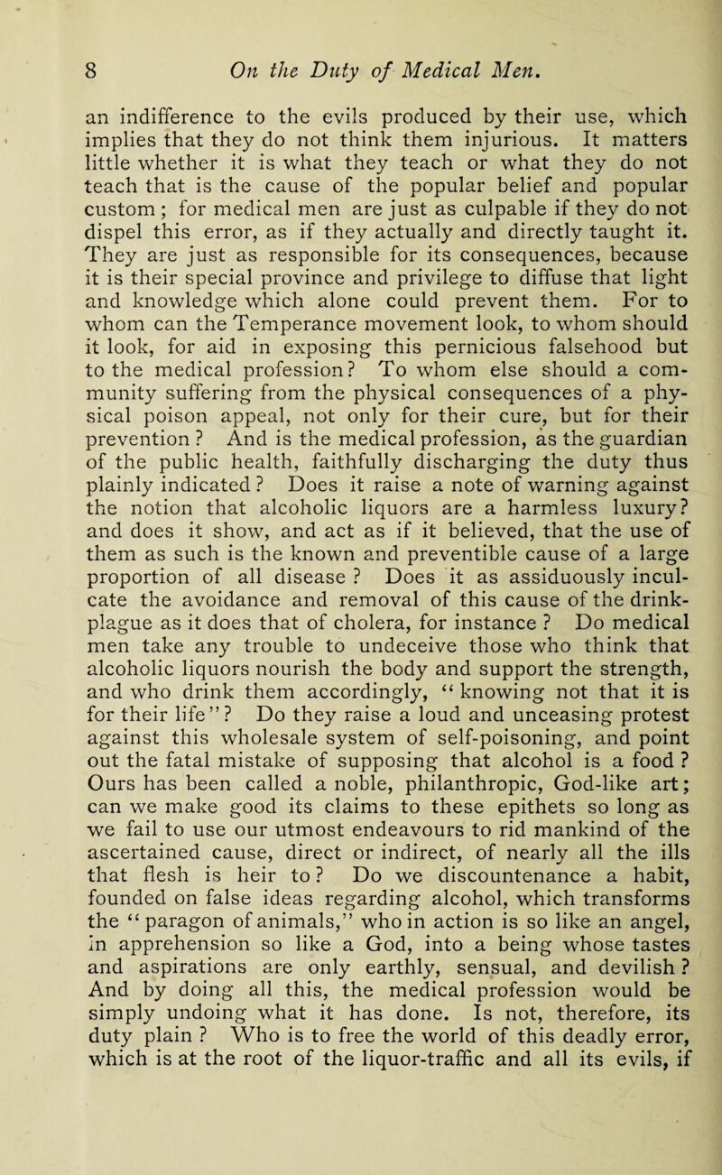 an indifference to the evils produced by their use, which implies that they do not think them injurious. It matters little whether it is what they teach or what they do not teach that is the cause of the popular belief and popular custom ; for medical men are just as culpable if they do not dispel this error, as if they actually and directly taught it. They are just as responsible for its consequences, because it is their special province and privilege to diffuse that light and knowledge which alone could prevent them. For to whom can the Temperance movement look, to whom should it look, for aid in exposing this pernicious falsehood but to the medical profession? To whom else should a com¬ munity suffering from the physical consequences of a phy¬ sical poison appeal, not only for their cure, but for their prevention ? And is the medical profession, as the guardian of the public health, faithfully discharging the duty thus plainly indicated ? Does it raise a note of warning against the notion that alcoholic liquors are a harmless luxury? and does it show, and act as if it believed, that the use of them as such is the known and preventible cause of a large proportion of all disease ? Does it as assiduously incul¬ cate the avoidance and removal of this cause of the drink- plague as it does that of cholera, for instance ? Do medical men take any trouble to undeceive those who think that alcoholic liquors nourish the body and support the strength, and who drink them accordingly, “ knowing not that it is for their life”? Do they raise a loud and unceasing protest against this wholesale system of self-poisoning, and point out the fatal mistake of supposing that alcohol is a food ? Ours has been called a noble, philanthropic, God-like art; can we make good its claims to these epithets so long as we fail to use our utmost endeavours to rid mankind of the ascertained cause, direct or indirect, of nearly all the ills that flesh is heir to ? Do we discountenance a habit, founded on false ideas regarding alcohol, which transforms the “ paragon of animals,” who in action is so like an angel, in apprehension so like a God, into a being whose tastes and aspirations are only earthly, sensual, and devilish ? And by doing all this, the medical profession would be simply undoing what it has done. Is not, therefore, its duty plain ? Who is to free the world of this deadly error, which is at the root of the liquor-traffic and all its evils, if