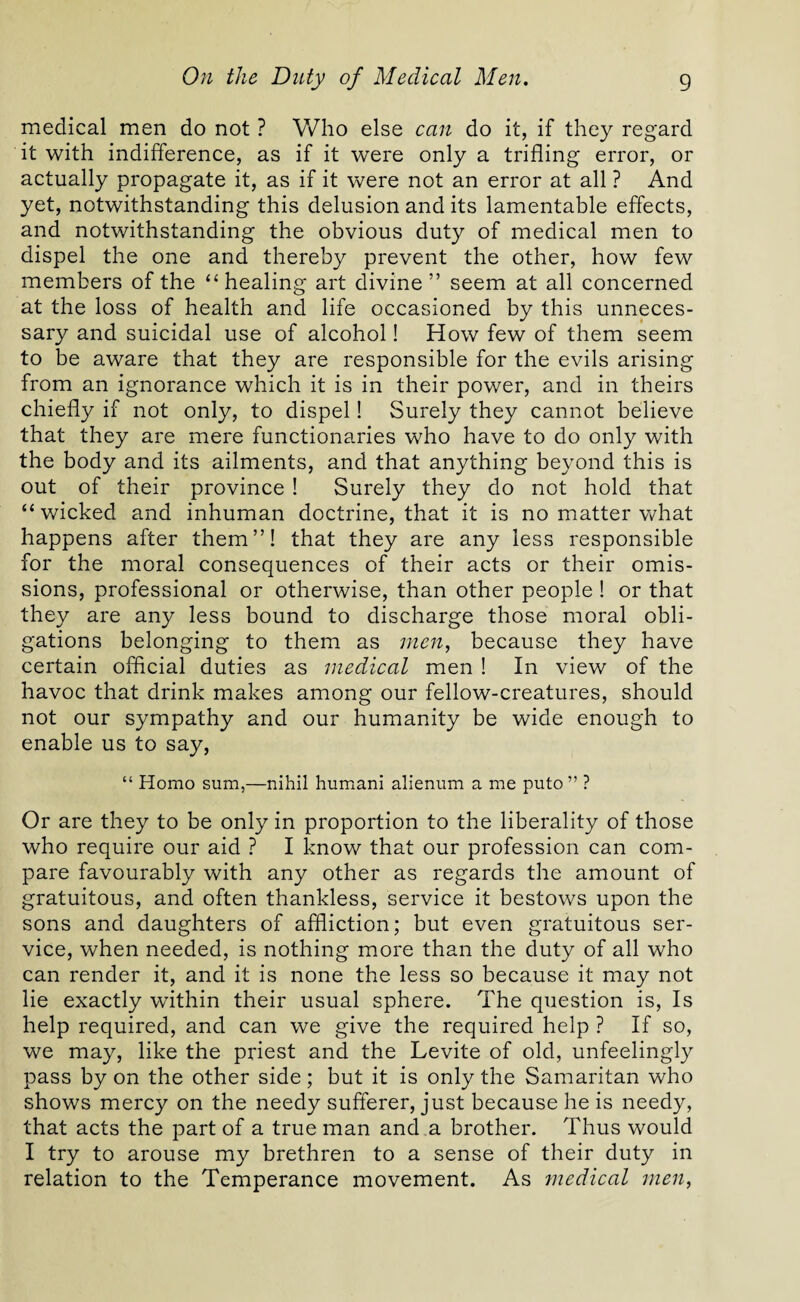 medical men do not ? Who else can do it, if they regard it with indifference, as if it were only a trifling error, or actually propagate it, as if it were not an error at all ? And yet, notwithstanding this delusion and its lamentable effects, and notwithstanding the obvious duty of medical men to dispel the one and thereby prevent the other, how few members of the “healing art divine” seem at all concerned at the loss of health and life occasioned by this unneces¬ sary and suicidal use of alcohol! How few of them seem to be aware that they are responsible for the evils arising from an ignorance which it is in their power, and in theirs chiefly if not only, to dispel! Surely they cannot believe that they are mere functionaries who have to do only with the body and its ailments, and that anything beyond this is out of their province ! Surely they do not hold that “wicked and inhuman doctrine, that it is no matter what happens after them”! that they are any less responsible for the moral consequences of their acts or their omis¬ sions, professional or otherwise, than other people ! or that they are any less bound to discharge those moral obli¬ gations belonging to them as men, because they have certain official duties as medical men ! In view of the havoc that drink makes among our fellow-creatures, should not our sympathy and our humanity be wide enough to enable us to say, “ Homo sum,—nihil humani alienum a me puto” ? Or are they to be only in proportion to the liberality of those who require our aid ? I know that our profession can com¬ pare favourably with any other as regards the amount of gratuitous, and often thankless, service it bestows upon the sons and daughters of affliction; but even gratuitous ser¬ vice, when needed, is nothing more than the duty of all who can render it, and it is none the less so because it may not lie exactly within their usual sphere. The question is, Is help required, and can we give the required help ? If so, we may, like the priest and the Levite of old, unfeelingly pass by on the other side; but it is only the Samaritan who shows mercy on the needy sufferer, just because he is needy, that acts the part of a true man and a brother. Thus would I try to arouse my brethren to a sense of their duty in relation to the Temperance movement. As medical men,