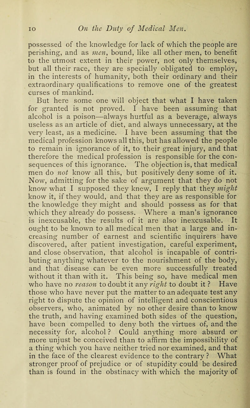 possessed of the knowledge for lack of which the people are perishing, and as men, bound, like all other men, to benefit to the utmost extent in their power, not only themselves, but all their race, they are specially obligated to employ, in the interests of humanity, both their ordinary and their extraordinary qualifications to remove one of the greatest curses of mankind. But here some one will object that what I have taken for granted is not proved. I have been assuming that alcohol is a poison—always hurtful as a beverage, always useless as an article of diet, and always unnecessary, at the very least, as a medicine. I have been assuming that the medical profession knows all this, but has allowed the people to remain in ignorance of it, to their great injury, and that therefore the medical profession is responsible for the con¬ sequences of this ignorance. The objection is, that medical men do not know all this, but positively deny some of it. Now, admitting for the sake of argument that they do not know what I supposed they knew, I reply that they might know it, if they would, and that they are as responsible for the knowledge they might and should possess as for that which they already do possess. Where a man’s ignorance is inexcusable, the results of it are also inexcusable. It ought to be known to all medical men that a large and in¬ creasing number of earnest and scientific inquirers have discovered, after patient investigation, careful experiment, and close observation, that alcohol is incapable of contri¬ buting anything whatever to the nourishment of the body, and that disease can be even more successfully treated without it than with it. This being so, have medical men who have no reason to doubt it any right to doubt it ? Have those who have never put the matter to an adequate test any right to dispute the opinion of intelligent and conscientious observers, who, animated by no other desire than to know the truth, and having examined both sides of the question, have been compelled to deny both the virtues of, and the necessity for, alcohol ? Could anything more absurd or more unjust be conceived than to affirm the impossibility of a thing which you have neither tried nor examined, and that in the face of the clearest evidence to the contrary ? What stronger proof of prejudice or of stupidity could be desired than is found in the obstinacy with which the majority of