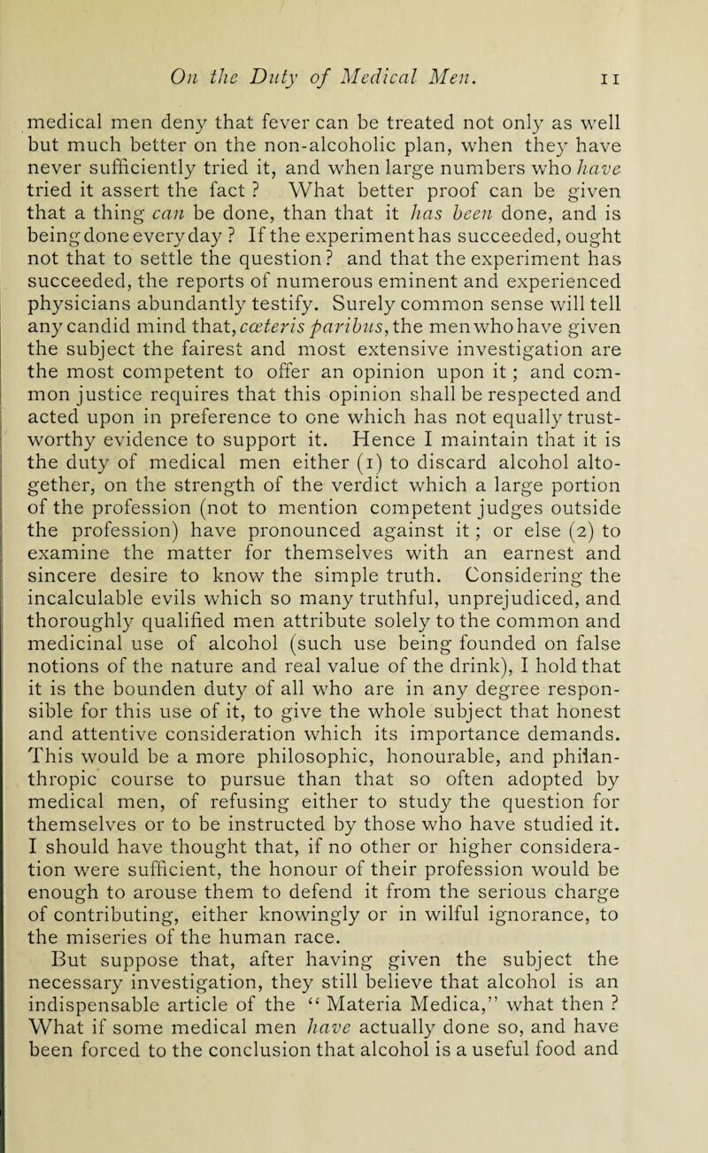 medical men deny that fever can be treated not only as well but much better on the non-alcoholic plan, when they have never sufficiently tried it, and when large numbers who have tried it assert the fact ? What better proof can be given that a thing can be done, than that it has been done, and is being done every day ? If the experiment has succeeded, ought not that to settle the question ? and that the experiment has succeeded, the reports of numerous eminent and experienced physicians abundantly testify. Surely common sense will tell any candid mind that, coeteris paribus, the men who have given the subject the fairest and most extensive investigation are the most competent to offer an opinion upon it; and com¬ mon justice requires that this opinion shall be respected and acted upon in preference to one which has not equally trust¬ worthy evidence to support it. Hence I maintain that it is the duty of medical men either (i) to discard alcohol alto¬ gether, on the strength of the verdict which a large portion of the profession (not to mention competent judges outside the profession) have pronounced against it; or else (2) to examine the matter for themselves with an earnest and sincere desire to know the simple truth. Considering the incalculable evils which so many truthful, unprejudiced, and thoroughly qualified men attribute solely to the common and medicinal use of alcohol (such use being founded on false notions of the nature and real value of the drink), I hold that it is the bounden duty of all who are in any degree respon¬ sible for this use of it, to give the whole subject that honest and attentive consideration which its importance demands. This would be a more philosophic, honourable, and philan¬ thropic course to pursue than that so often adopted by medical men, of refusing either to study the question for themselves or to be instructed by those who have studied it. I should have thought that, if no other or higher considera¬ tion were sufficient, the honour of their profession would be enough to arouse them to defend it from the serious charge of contributing, either knowingly or in wilful ignorance, to the miseries of the human race. But suppose that, after having given the subject the necessary investigation, they still believe that alcohol is an indispensable article of the “ Materia Medica,” what then ? What if some medical men have actually done so, and have been forced to the conclusion that alcohol is a useful food and