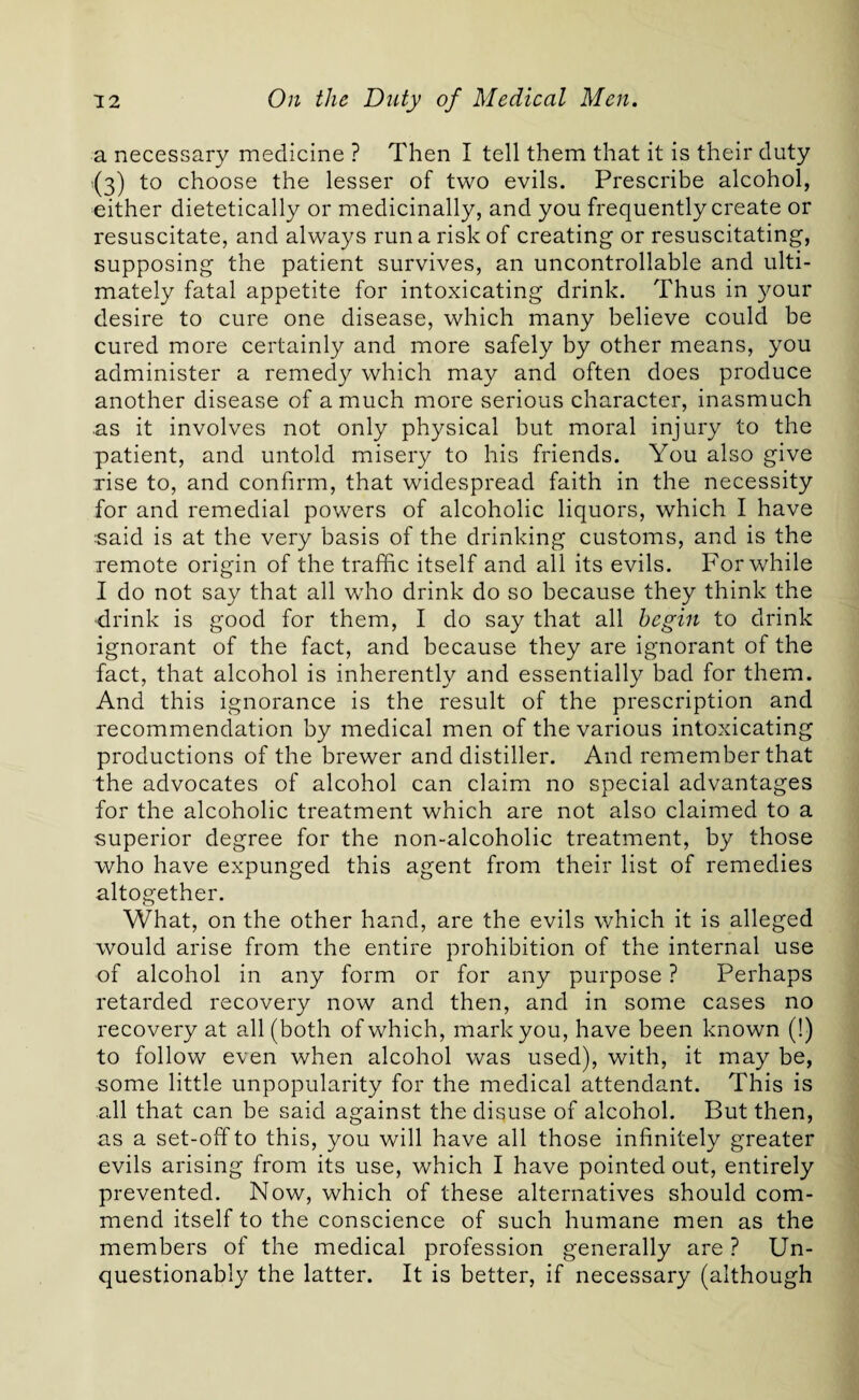 a necessary medicine ? Then I tell them that it is their duty 5(3) to choose the lesser of two evils. Prescribe alcohol, either dietetically or medicinally, and you frequently create or resuscitate, and always run a risk of creating or resuscitating, supposing the patient survives, an uncontrollable and ulti¬ mately fatal appetite for intoxicating drink. Thus in your desire to cure one disease, which many believe could be cured more certainly and more safely by other means, you administer a remedy which may and often does produce another disease of a much more serious character, inasmuch as it involves not only physical but moral injury to the patient, and untold misery to his friends. You also give rise to, and confirm, that widespread faith in the necessity for and remedial powers of alcoholic liquors, which I have said is at the very basis of the drinking customs, and is the remote origin of the traffic itself and all its evils. For while I do not say that all who drink do so because they think the drink is good for them, I do say that all begin to drink ignorant of the fact, and because they are ignorant of the fact, that alcohol is inherently and essentially bad for them. And this ignorance is the result of the prescription and recommendation by medical men of the various intoxicating productions of the brewer and distiller. And remember that the advocates of alcohol can claim no special advantages for the alcoholic treatment which are not also claimed to a superior degree for the non-alcoholic treatment, by those who have expunged this agent from their list of remedies altogether. What, on the other hand, are the evils which it is alleged would arise from the entire prohibition of the internal use of alcohol in any form or for any purpose ? Perhaps retarded recovery now and then, and in some cases no recovery at all (both of which, mark you, have been known (!) to follow even when alcohol was used), with, it may be, some little unpopularity for the medical attendant. This is all that can be said against the disuse of alcohol. But then, as a set-off to this, you will have all those infinitely greater evils arising from its use, which I have pointed out, entirely prevented. Now, which of these alternatives should com¬ mend itself to the conscience of such humane men as the members of the medical profession generally are ? Un¬ questionably the latter. It is better, if necessary (although