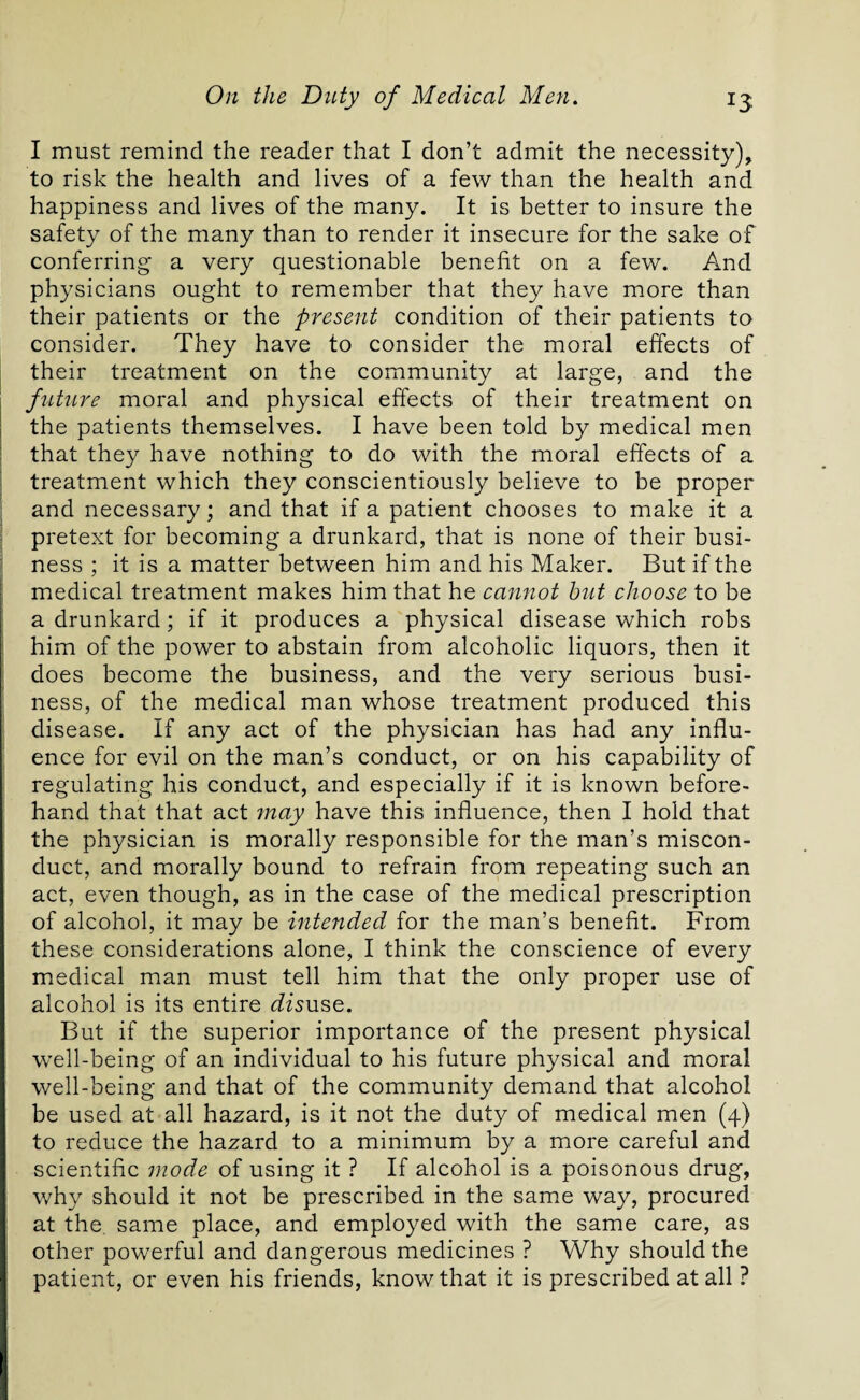 I must remind the reader that I don’t admit the necessity), to risk the health and lives of a few than the health and happiness and lives of the many. It is better to insure the safety of the many than to render it insecure for the sake of conferring a very questionable benefit on a few. And physicians ought to remember that they have more than their patients or the present condition of their patients to consider. They have to consider the moral effects of their treatment on the community at large, and the future moral and physical effects of their treatment on the patients themselves. I have been told by medical men that they have nothing to do with the moral effects of a treatment which they conscientiously believe to be proper and necessary; and that if a patient chooses to make it a pretext for becoming a drunkard, that is none of their busi¬ ness ; it is a matter between him and his Maker. But if the medical treatment makes him that he cannot hut choose to be a drunkard; if it produces a physical disease which robs him of the power to abstain from alcoholic liquors, then it does become the business, and the very serious busi¬ ness, of the medical man whose treatment produced this disease. If any act of the physician has had any influ¬ ence for evil on the man’s conduct, or on his capability of regulating his conduct, and especially if it is known before¬ hand that that act may have this influence, then I hold that the physician is morally responsible for the man’s miscon¬ duct, and morally bound to refrain from repeating such an act, even though, as in the case of the medical prescription of alcohol, it may be intended for the man’s benefit. From these considerations alone, I think the conscience of every medical man must tell him that the only proper use of alcohol is its entire disuse. But if the superior importance of the present physical well-being of an individual to his future physical and moral well-being and that of the community demand that alcohol be used at all hazard, is it not the duty of medical men (4) to reduce the hazard to a minimum by a more careful and scientific mode of using it ? If alcohol is a poisonous drug, why should it not be prescribed in the same way, procured at the same place, and employed with the same care, as other powerful and dangerous medicines ? Why should the patient, or even his friends, know that it is prescribed at all ?