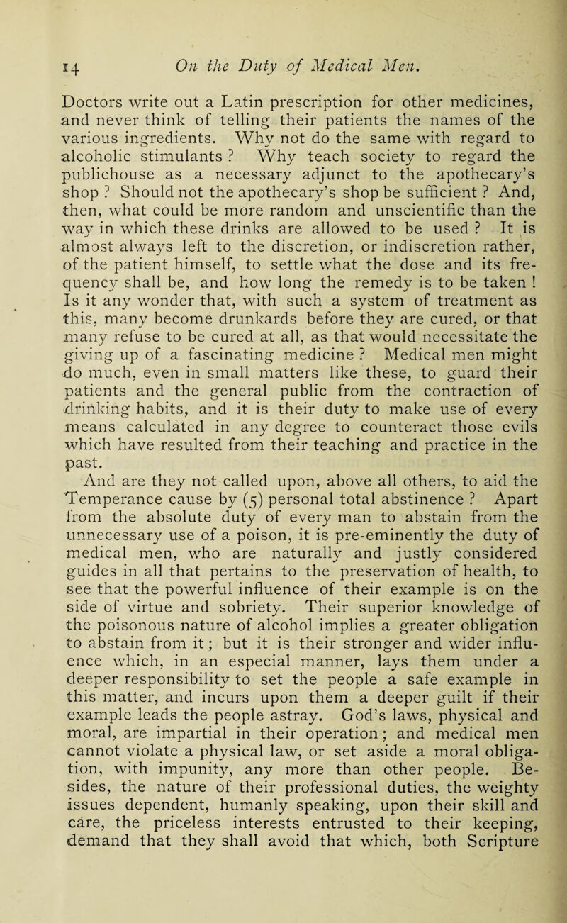 Doctors write out a Latin prescription for other medicines, and never think of telling their patients the names of the various ingredients. Why not do the same with regard to alcoholic stimulants ? Why teach society to regard the publichouse as a necessary adjunct to the apothecary’s shop ? Should not the apothecary’s shop be sufficient ? And, then, what could be more random and unscientific than the way in which these drinks are allowed to be used ? It is almost always left to the discretion, or indiscretion rather, of the patient himself, to settle what the dose and its fre¬ quency shall be, and how long the remedy is to be taken ! Is it any wonder that, with such a system of treatment as this, many become drunkards before they are cured, or that many refuse to be cured at all, as that would necessitate the giving up of a fascinating medicine ? Medical men might do much, even in small matters like these, to guard their patients and the general public from the contraction of drinking habits, and it is their duty to make use of every means calculated in any degree to counteract those evils which have resulted from their teaching and practice in the past. And are they not called upon, above all others, to aid the Temperance cause by (5) personal total abstinence ? Apart from the absolute duty of every man to abstain from the unnecessary use of a poison, it is pre-eminently the duty of medical men, who are naturally and justly considered guides in all that pertains to the preservation of health, to see that the powerful influence of their example is on the side of virtue and sobriety. Their superior knowledge of the poisonous nature of alcohol implies a greater obligation to abstain from it; but it is their stronger and wider influ¬ ence which, in an especial manner, lays them under a deeper responsibility to set the people a safe example in this matter, and incurs upon them a deeper guilt if their example leads the people astray. God’s laws, physical and moral, are impartial in their operation ; and medical men cannot violate a physical law, or set aside a moral obliga¬ tion, with impunity, any more than other people. Be¬ sides, the nature of their professional duties, the weighty issues dependent, humanly speaking, upon their skill and care, the priceless interests entrusted to their keeping, demand that they shall avoid that which, both Scripture