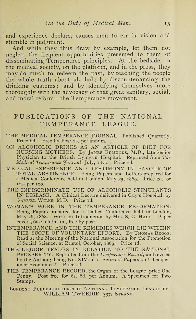 and experience declare, causes men to err in vision and stumble in judgment. And while they thus draw by example, let them not neglect the frequent opportunities presented to them of disseminating Temperance principles. At the bedside, in the medical society, on the platform, and in the press, they may do much to redeem the past, by teaching the people the whole truth about alcohol; by discountenancing the drinking customs; and by identifying themselves more thoroughly with the advocacy of that great sanitary, social, and moral reform—the Temperance movement. PUBLICATIONS OF THE NATIONAL TEMPERANCE LEAGUE. THE MEDICAL TEMPERANCE JOURNAL, Published Quarterly. Price 6d. Free by Post 2s. per annum. ON ALCOHOLIC DRINKS AS AN ARTICLE OF DIET FOR NURSING MOTHERS. By James Edmunds, M.D., late Senior Physician to the British Lying-in Hospital. Reprinted from The Medical Temperance Journal, July, 1870. Price 2d. MEDICAL EXPERIENCE AND TESTIMONY IN FAVOUR OF TOTAL ABSTINENCE. Being Papers and Letters prepared for a Medical Conference held in London, May 25, 1869. Price 2d., or 12s. per 100. THE INDISCRIMINATE USE OF ALCOHOLIC STIMULANTS IN DISEASE. A Clinical Lecture delivered in Guy’s Hospital, by Samuel Wilks, M.D. Price id. WOMAN’S WORK IN THE TEMPERANCE REFORMATION. Being Papers prepared for a Ladies’ Conference held in London, May 26, 1868. With an Introduction by Mrs. S. C. Hall. Paper covers, 6d.; cloth, is., free by post. INTEMPERANCE, AND THE REMEDIES WHICH LIE WITHIN THE SCOPE OF VOLUNTARY EFFORT. By Thomas Beggs. Read at the Meeting of the National Association for the Promotion of Social Science, at Bristol, October, i86g. Price id. THE LIQUOR TRADES IN RELATION TO THE NATIONAL PROSPERITY. Reprinted from the Temperance Record, and revised by the Author; being No. XIV. of a Series of Papers on “ Temper¬ ance Economics.” Price id. THE TEMPERANCE RECORD, the Organ of the League, price One Penny. Post free for 6s. 6d. per Annum. A Specimen for Two Stamps. London: Published for the National Temperance League by WILLIAM TWEEDIE, 337, Strand.