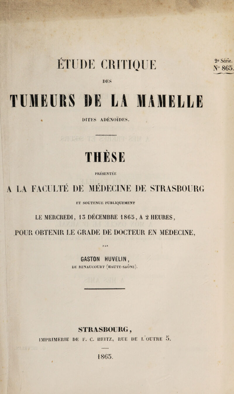 Etüde critioue DES TIM Kl IIS HK LA MAMKLLK , DITES ADENOIDES. THESE PRESENTEE LA FACULTE DE MEDECINE DE STRASBOURG ET SOÜTENUE PUBLIQUEMENT LE MERCREDI, 15 DECEMBRE 1865, A 2 HEURES, POUR OBTENIR LE GRADE DE DOCTEUR EN MEDECINE, GASTON HUVELIN, DE RENAUCOURT (hAUTE-SAONe). STRASBOURG, IMPRIMERIE DE F. C. HKITZ, RÜE DE LODTRE 5. 1865.