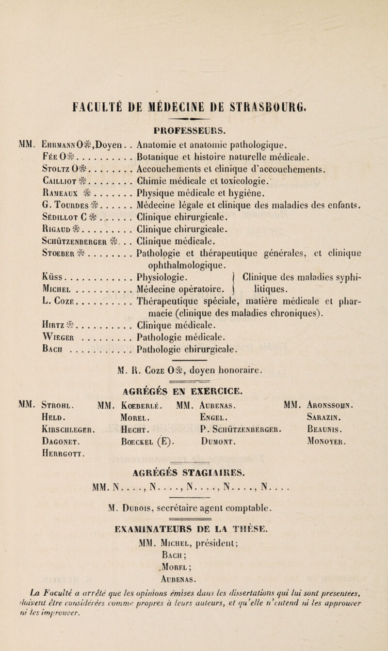 FACULTti DE MEDECINE DE STRASBOURG. PROFESSEUtSS. MM. Ehrmann 0$.%Doyen. . Anatomie et anatomie palhologicjue. F^eö^.Botanique et histoire naturelle medicale. StoltzO^.Accouchements et clinique d’aecouchements. Cailliot^.Ghimie medicale et toxicologie. Rameaux ^.Physique medicale et hygiene. G. Tourdes^.Medecine legale et clinique des maladies des enfants. Sedillot G ^.Clinique chirurgicale. Rigaud^.Clinique chirurgicale. Schützenberger . . Clinique medicale. Stoeber ..Pathologie et therapeutique generales, et clinique ophthalmologique. Küss.. Physiologie. ) Clinique des maladies syphi- Michel.Medecine operatoire. j litiques. L. Coze.Therapeutique speeiale, matiere medicale et phar- macie (clinique des maladies chroniquesV Hirtz^.Clinique medicale. Wieger .. Pathologie medicale. Bach .. Pathologie chirurgicale. M. R. Coze doyen honoraire. AGREGES EN EXERCICE. MM. Strohl. MM. Koeberle. MM. Aubenas. MM. Aronssohn. Held. Morel. Engel. Sarazin. Kirschleger. Hecht. P. Schützenberger. Beaunis. Dagonet. Boeckel (E). Dumont. Monoyer. Herrgott. AGREGES STAGIAIRES. MM. NN...., N...., N...., N... . M. Dubois, secretaire agent comptable. EXAMINATEERS DE LA THESE. MM. Michel, president; Bach ; .Morel ; Aubenas. La Faculte a arretc que les opinions emises dans /cs dissertations qui /ui sont presentees, daivent clrc considerees ramme propres ä /eurs auteurs, et qu’el/e rdratend ni les approuecr ni les imprower.