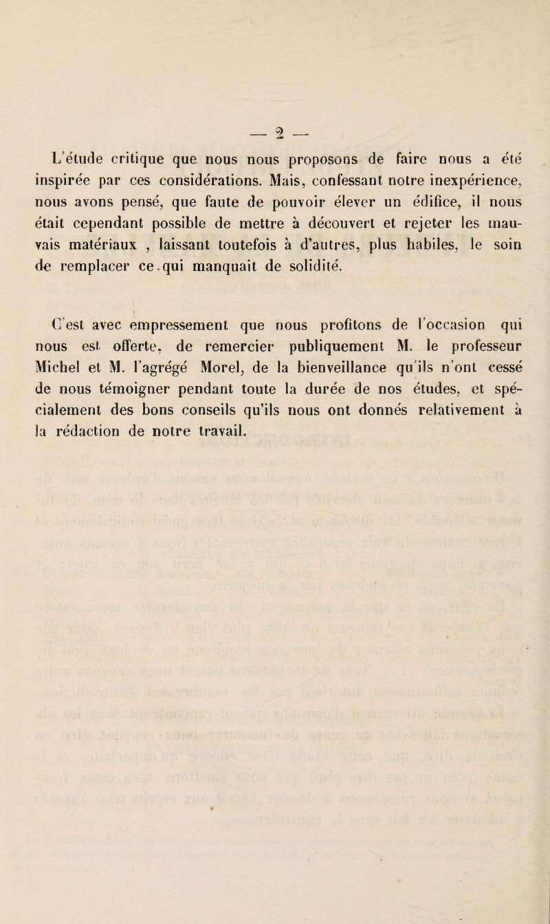 Letude critique que nous nous proposons de faire noas a ete inspiree par ces considerations. Mais, confessant notre inexperience, nous avons pense, que faute de pouvoir eiever un edifice, il nous etait cependant possible de mettre a decouvert et rejeter les mau- vais materiaux , laissant toutefois a d’autres, plus habiles, le soin de remplacer ce.qui manquait de solidite. G est avec empressement que nous profitons de l’occasion qui nous est Offerte, de remercier publiquement M. ie professeur Michel et M. l’agrege Morel, de la bienveiilance qu ils n’ont cesse de nous temoigner pendant tonte la duree de nos etudes, et spe- cialement des bons conseils qu’ils nous ont donnes relativement a la redaction de notre travail.