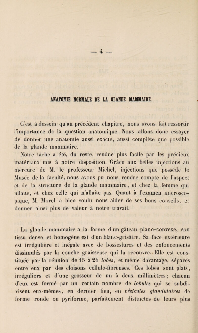 ANATOMIE NORMALE DE LA GLANDE MAMMAIRE. Gest a dessein qu’au precedent chapitre, nous avons fall ressortir l’importance de la question analomique. Nous allons donc essayer de donner une anatomie aussi exacte, aussi complete que possible de la glande mammaire. Notre lache a ete, du reste, rendue plus facile par les precieux materiaux rnis a notre disposition. Gräce aux helles injections au mercure de M. le professeur Michel, injections que possede le Musee de la faculte, nous avons pu nous rendre compte de Faspect et de la structure de la glande mammaire, et ehez la fern me qui allaite, et chez celle qui n’allaite pas. Quant a Fexamen microsco- pique, M. Morel a bien voulu nous aider de ses bons conseils, et donner ainsi plus de valeur a notre travaib La glande mammaire a la forme d un gateau piano-convexe, son lissu dense et homogene est d’un blanc-grisätre. Sa face exterieure est irreguliere et inegale avec de bosseslures et des enfoncements dissimules par la couche graisseuse qui la recouvre. Elle est cons- tituee par la reunion de 15 a 24 lobes, et meme davantage, separes entre eux par des cloisons cellulodibreuses, Ces lobes sont plats, irreguliers et d’une grosseur de un a deux millimetres; chacun d’eux est forme par un certain nombre de lobules qui se subdi- visent eux-memes, en dernier lieu, en vestcules glandulaires de forme ronde ou pyriforme, parfaitement distinctes de leurs plus