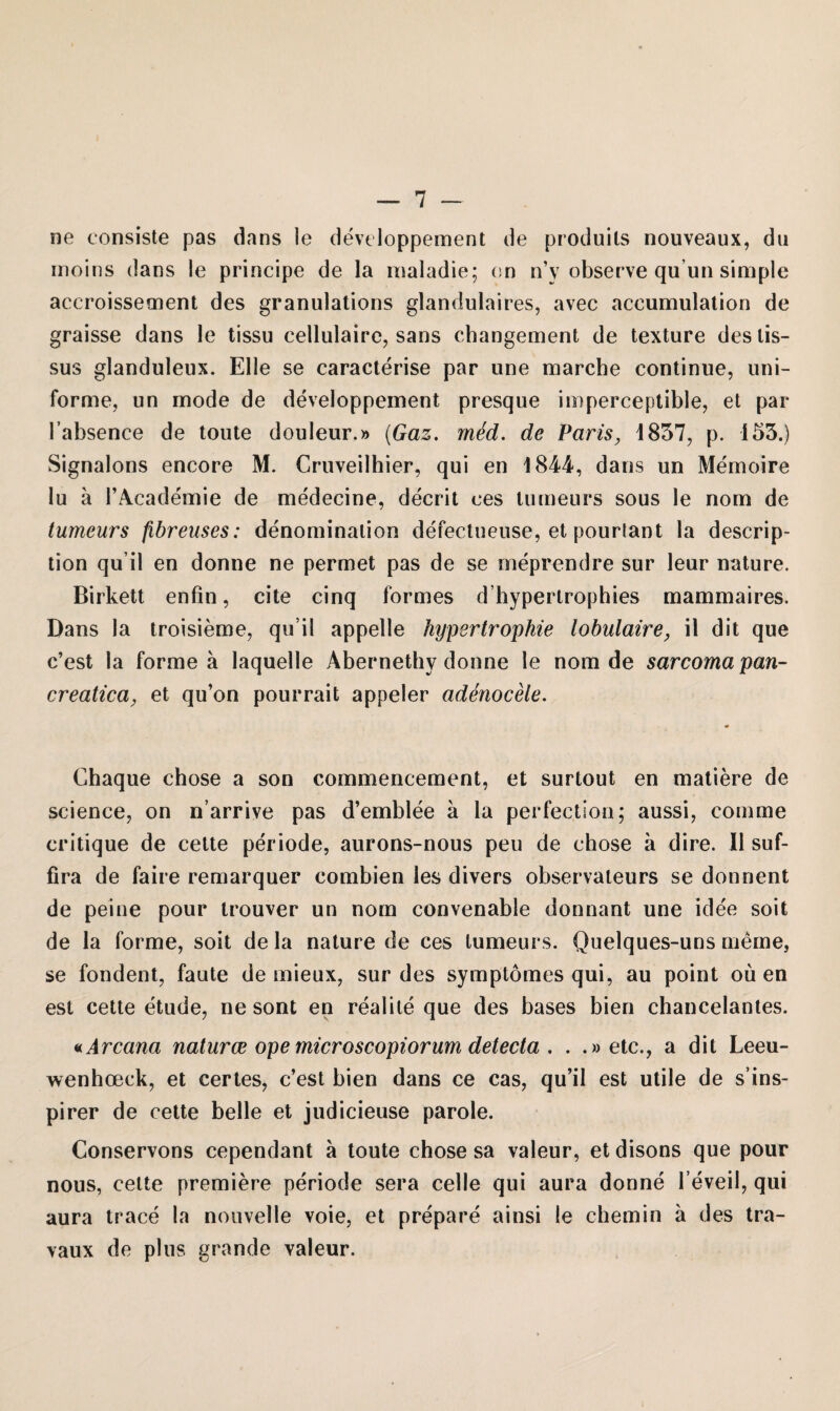 ne eonsiste pas dans le developpement de produils nouveaux, du moins dans le principe de la maladie; on n’y observe qu’un simple accroissement des granulations glandulaires, avec accumulation de graisse dans le tissu cellulaire, sans cbangement de texture deslis- sus glanduleux. Elle se caracterise par une marche continue, uni¬ forme, un mode de developpement presque imperceptible, et par l’absence de tonte douleur.» (Gaz. m&d. de Paris, 1837, p. 153.) Signaions encore M. Cruveilhier, qui en 1844, dans un Memoire lu ä l’Academie de medecine, decrit ees turneurs sous le nom de tumeurs fibreuses: denominalion defeetueuse, et pourlant la descrip- tion qu’il en donne ne permet pas de se meprendre sur leur nature. Birkett enfin, eite cinq formes d’hypertrophies mammaires. Dans la troisieme, qu’il appelle Hypertrophie lobulaire, il dit que c’est la forme a laquelle Abernethy donne le nom de sarcomapan- creatica, et qu’on pourrait appeler adenocele. Chaque chose a son commencement, et surtout en matiere de Science, on n’arrive pas d’emblee a la perfection; aussi, comme critique de cette periode, aurons-nous peu de chose a dire. II suf- fira de faire remarquer combien les divers observateurs se donnent de peine pour trouver un nom convenable donnant une idee soit de la forme, soit de la nature de ces tumeurs. Quelques-uns meine, se fondent, faute de mieux, sur des symptomes qui, au point ou en est cette etude, ne sont en realile que des bases bien chancelantes. «Arcana naturce ope microscopiorum detecta , . .»etc., a dit Leeu- wenhoeck, et certes, c’est bien dans ce cas, qu’il est utile de s’ins- pirer de cette belle et judicieuse parole. Conservons cependant a toute chose sa valeur, et disons que pour nous, cette premiere periode sera celle qui aura donne l’eveil, qui aura trace la nouvelle voie, et prepare ainsi !e cbemin ä des tra- vaux de plus grande valeur.