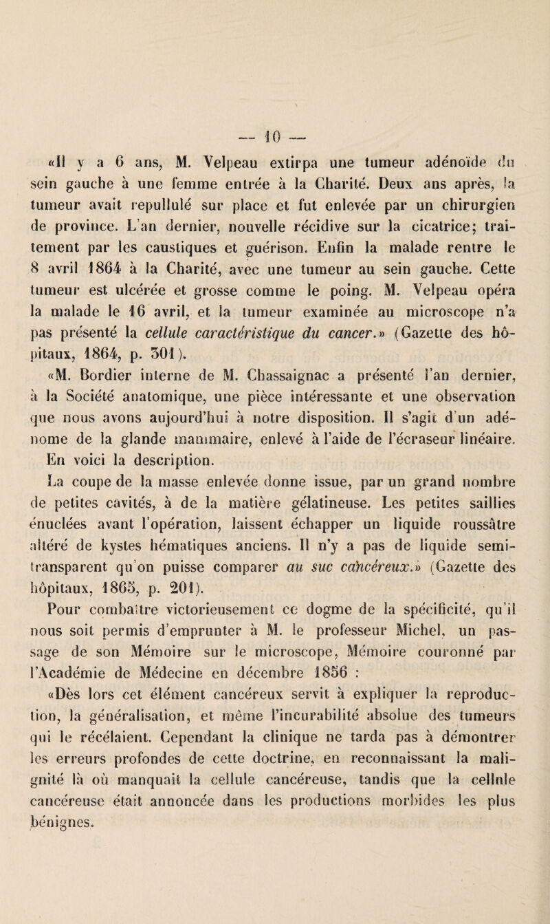 «II y a 6 ans, M. Velpeau extirpa une tumeur adenoide du sein gauche ä une femme entree a la Charite. Deux ans apres, Sa tumeur avait repullule sur place et fut enlevee par un Chirurgien de province. Lan dernier, nouvelle recidive sur la cicatrice; trai- tement par les caustiques et guerison. Enfin la malade rentre le 8 avril 1864 a la Charite, avec une tumeur au sein gauche. Cette tumeur est ulceree et grosse comme le poing. M. Velpeau opera la malade le 16 avril, et la tumeur examinee au microscope n’a pas presente la cellule caracteristique du cancer.» (Gazette des ho- pitaux, 1864, p. 501). «M. Bordier interne de M. Chassaignac a presente i’an dernier, a la Societe anatomique, une piece interessante et une observation que nous avons aujourd’hui a notre disposition. II s’agit d un ade- nome de la glande mammaire, enleve ä Faide de l’ecraseur lineaire. En voici la description. La coupe de la masse enlevee donne issue, par un grand nombre de petites cavites, a de la matiere gelatineuse. Les petites saillies enuclees avant Foperation, laissent echapper un liquide roussätre altere de kystes hematiques anciens. II n’y a pas de liquide semi¬ transparent qu on puisse comparer au suc cancereux.» (Gazette des hopitaux, 1865, p. 201). Pour combattre victorieusement ce dogme de la specificite, qu’ü nous soit permis d’emprunter a M. le professeur Michel, un pas- sage de son Memoire sur le microscope, Memoire couronne par FAcademie de Medecine en decembre 1856 : «Des lors cet element cancereux servit a expliquer Sa reproduc- tion, la generalisalion, et meine Fincurabilite absolue des tumeurs qui le recelaient. Cependant la clinique ne tarda pas a demontrer les erreurs profondes de cette doctrine, en reconnaissant la maii- gnite la ou manquait la cellule cancereuse, tandis que la cellnle cancereuse etait anooncee dans les productions morbides les plus benignes.