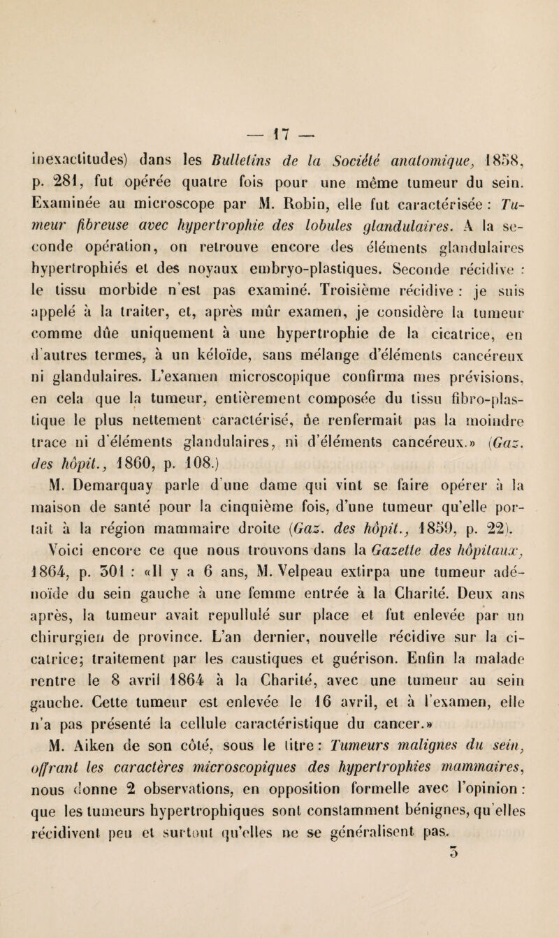 inexactitudes) dans les Bulletins de la Sociite analomique, 1858, p. 281, fut operee quatre fois pour une merae tumeur du sein. Examinee au microscope par M. Robin, elie fut caracterisee : Tu¬ meur ßbreuse avec Hypertrophie des lobules glandulaires. A la se- eonde Operation, on retrouve encore des elements glandulaires hypertrophies et des noyaux embryo-plastiques. Seconde recidive : le tissu morbide n’est pas examine. Troisieme recidive : je suis appele a la traiter, et, apres mür examen, je considere la tumeur com me due uniquement ä une hypertropbie de la cicatrice, en d autres termes, ä un keloide, sans melange d’elements cancereux ni glandulaires. L’examen microscopique confirma mes previsions, en cela que la tumeur, entierement composee du tissu fibro-plas- tique le plus nettement caracterise, öe renfermait pas la moindre trace ni delements glandulaires, ni d’elements cancereux.» (Gaz. des hopit.y 1860, p. 108.) M. Demarquay parle d une darae qui vint se faire operer a la maison de sante pour la cinquieme fois, d’une tumeur qu’eile por- tait a la region mammaire droite (Gaz. des höpit1859, p. 22). Voici encore ce que nous trouvons dans la Gazelle des höpüaux, 1864, p. 501 : «II y a 6 ans, M. Velpeau extirpa une tumeur ade¬ noide du sein gauche a une femme entree a la Charite. Deux ans apres, la tumeur avait repullule sur place et fut enlevee par un Chirurgien de province. L’an dernier, nouveile recidive sur la ci¬ catrice; traitement par les caustiques et guerison. Enfin la malade rentre le 8 avrii 1864 ä la Charite, avec une tumeur au sein gauche. Cette tumeur est enlevee le 16 avrii, et a l’examen, eile n a pas presente la cellule caracleristique du cancer.» M. Aiken de son cote, sous le litre; Tumeurs malignes du sein, ofifrant les caracleres microscopiques des hypertrophies mammaires, nous donne 2 observations, en Opposition formelle avec Topinion : que les tumeurs hypertrophiques sont constamment benignes, qu’elles recidivent peu et surtout qu’elles ne se generalisent pas. o