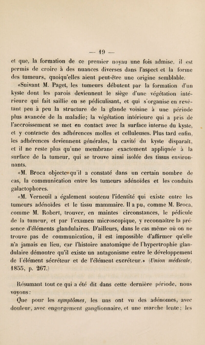 et que, la formation de ce premier noyau une fois admise, il est permis de croire ä des nuances diverses dans l’aspect et la forme des tumeurs, quoiqu’elles aient peut-etre une origine semblable. «Suivant M. Paget, les tumeurs debutent par la formation d’un kyste dont les parois deviennent le siege d’une Vegetation Inte¬ rieure qui fait saillie en se pediculisant, et qui s’organise en reve- tant peu ä peu la struclure de la glande voisine a une periode plus avancee de la maladie; la Vegetation interieure qui a pris de l’accroissement se met en contact avec la surface interne du kyste, et y contracte des adherences molles et ceiluleuses. Plus tard enfm. les adherences deviennent generales, la cavile du kyste disparait, et il ne reste plus qu’une membrane exactement appliqnee a la surface de la tumeur, qui se trouve ainsi isolee des tissus environ- nants. «M. Broca objecte qu il a constate dans un certain nombre de cas, la communication entre les tumeurs adenoides et les conduits galactophores. «M. Yerneuil a egalement soutenu Tidentite qui existe entre les tumeurs adenoides et le tissu marnmaire. Il a pu, comme M. Broca, comme M. Robert, trouver, en maintes circonstances, le pedicule de la tumeur, et par l’examen microscopique, y reconnaitre la pre- sence d’elements glandulaires. D’ailleurs, dans le cas memo oü on ne trouve pas de communication, il est impossible d’affirmer qu’elle n’a jamais eu lieu, car Thistoire anatomique de l’hypertrophie glan- dulaire demontre qu’il existe un antagonisme entre le developpement de l element se'creteur et de l’element excreteur.» (Union medicale, 1855, p. 267.) Resumant tout ce qui a ete dit dans cette derniere periode, nous voyons: One pour les symptömes, les uns ont vu des adenomes, avec douleur, avec engorgement ganglionnaire, et une marche lente; les