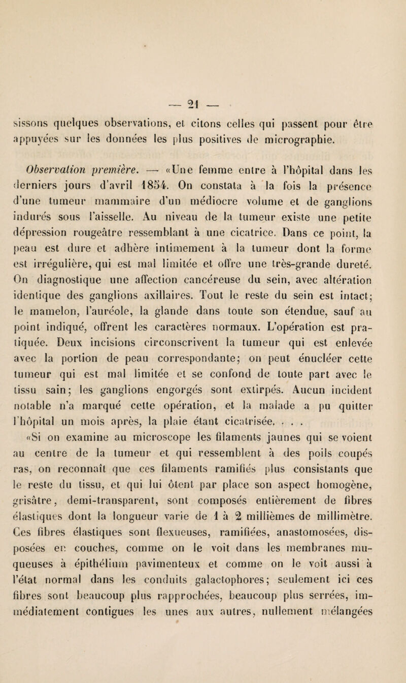 _ _ sissons quelques observations, et citous celles qui passenl pour etre appuyees sur !es donnees les plus positives de micrographie. Observation premiere. —• «Une fern me enlre a l’hopital dans les derniers jours d’avril 1854. On constata a la fois la presence d’une tumeur mammaire d’un mediocre volume et de ganglions indures sous l’aisselie. Au niveau de la tumeur existe une petite depression rougeätre ressemblant a une cicatrice. Dans ce point, la peau est du re et adhere inlimement a la tumeur dont la forme est irreguliere, qui est mal limitee et offre une tres-grande durete. On diagnostique une affection cancereuse du sein, avec alteration idenlique des ganglions axillaires. Tout le reste du sein est intact; le mamelon, l’aureole, la glande dans toute son etendue, sauf au point indique, offrent les caracteres normaux. L’operation est pra- tiquee. Deux incisions circonscrivent la tumeur qui est enlevee avec la portion de peau correspondante; on peut enucleer cette tumeur qui est mal limitee et se confond de toute pari avec le tissu sain; les ganglions engorges sont exlirpes. Aucun incident notable n’a marque cette Operation, et la malade a pu quitter I hopital un mois apres, la plaie etant cicatrisee, * . . «Si on examine au microscope les filaments jaunes qui se voient au centre de la tumeur et qui ressemblent a des poils coupes ras, on reconnait que ces filaments ramifies plus consistants que le reste du tissu, et qui lui dient par place son aspect homogene, grisätre, demi-transparent, sont composes entierement de fibres elastiques dont la longueur varie de 1 ä 2 miüiemes de millimetre. Ces fibres elastiques sont flexueuses, ramifiees, anastomosees, dis- posees er. couches, com me on le voit dans les membranes rnu- queuses ä epithelsimi pavimenteux et com me on le voit aussi ä l’etat normal dans les conduits galactophores; seulement ici ces fibres sont beaucoup plus rapprocbees, beaucoup plus serrees, im- mediatement contigues les unes aux autres, nullement meSangees