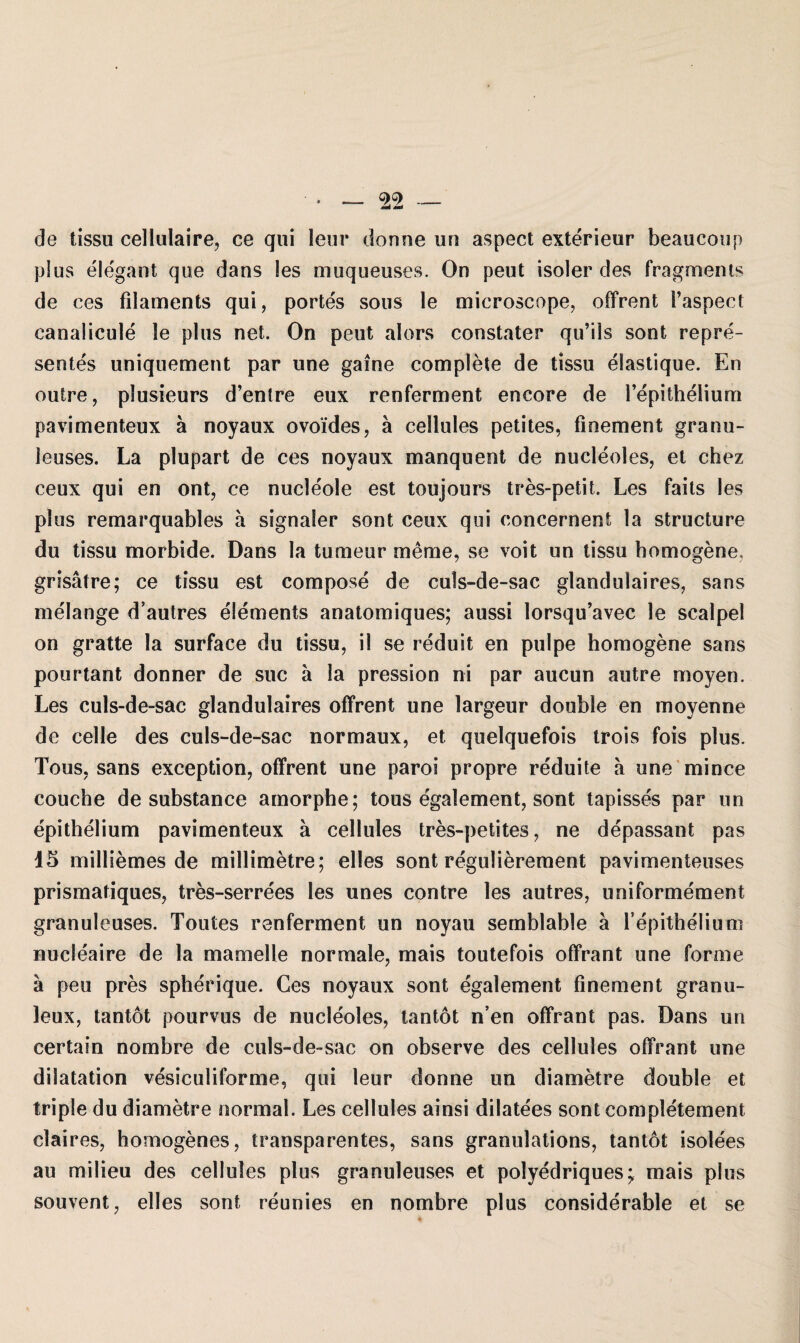 de tissu cellulaire, ce qtii lern* donne un aspect exterieur beaucoup plus elegant que dans les muqueuses. On peut isoler des Fragments de ces filaments qui, portes sous le microscope, ofFrent i’aspect canalicule le plus net. On peut alors constater qu’ils sont repre- sentes uniquement par une gaine complete de tissu elastique. En ouire, plusieurs d’entre eux renferment encore de l’epithelium pavimenteux ä noyaux ovoi'des, ä cellules petites, finement granu- leuses. La plupart de ces noyaux manquent de nucleoles, et chez ceux qui en ont, ce nucleole est toujours tres-petit. Les faits les plus remarquables a signaler sont ceux qui concernent la structure du tissu morbide. Dans la tumeur me me, se voit un tissu homogene, grisätre; ce tissu est compose de culs-de-sac glandulaires, sans melange d’autres elements anatomiques; aussi lorsqu’avec le scalpel on gratte la surface du tissu, il se reduit en pulpe homogene sans pourtant donner de suc a la pression ni par aucun autre moyen. Les culs-de-sac glandulaires ofFrent une largeur double en moyenne de celle des culs-de-sac normaux, et quelquefois trois fois plus. Tous, sans exception, ofFrent une paroi propre reduite ä une mince couche de substance amorphe; tous egalement, sont tapisses par un epithelium pavimenteux a cellules tres-petites, ne depassant pas 15 milliemes de millimetre; eiles sont regulierement pavimenteuses prismatiques, tres-serrees les unes contre les autres, uniFormement granuleuses. Toutes ran Ferment un noyau semblable ä l’epithelium nucleaire de la mamelle normale, mais touteFois ofFrant une Forme ä peu pres spherique. Ces noyaux sont egalement finement granu- leux, tantot pourvus de nucleoles, tantot n en ofFrant pas. Dans un certain nombre de culs-de-sac on observe des cellules ofFrant une dilatation vesiculiForme, qui leur donne un diametre double et triple du diametre normal. Les cellules ainsi dilatees sont completement claires, homogenes, transparentes, sans granulations, tantot isolees au milieu des cellules plus granuleuses et polyedriques; mais plus souvent, elles sont reunies en nombre plus considerable et se