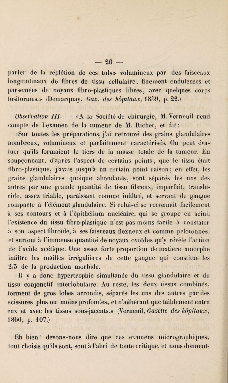 parier de Ja repletion de ces tubes volurnineux par des faisceaux longitudinaux de fibres de tissu cellulaire, finement onduleuses et parsemees de noyaux fibro-plastiques 1 ihres , avec quelques corps fusiformes.» (Demarquay, Gaz. des höpitaux, 1859, p. 22.) Observation III. — «A ia Societe de Chirurgie, M. Yerneuil rend comple de l’examen de la tumeur de M. Riebet, et dit: «Sur toutes les preparations, j’ai retrouve des grains glandulaires nombreux, volurnineux et parfaitement caracterises. On peut eva- luer qu’ils formaient Ie tiers de la masse totale de la tumeur. En soupgonnant, d’apres l’aspect de certains points, que Ie tissu etait fibro-plastique, j’avais jusqu’ä un certain point raison; en effet, les grains glandulaires quoique abondants, sont separes les uns des autres par une grande quantite de tissu fibreux, im parfait, translu- cide, assez friable, paraissant comme infiltre, et servant de gangue compacte a l’element glandulaire. Si celui-ci se reconnait facilement a ses contours et ä l epithelium nucleaire, qui se groupe en acini, Fexistence du tissu fibro-plastique n’est pas moins facile a constater a son aspect fibroide, ä ses faisceaux flexueux et comme pelotonnes, et surtout a l immense quantite de noyaux ovoides qu’y revele 1’aclion de i’aeide acetique. Une assez forte proportion de matiere amorphe infiltre les mailles irregulieres de cette gangue qui constitue les 2/5 de la production morbide. «11 y a donc hypertrophie simultanee du tissu glandulaire et du tissu conjonctif interlobulaire. Au reste, les deux tissus combines, forment de gros lobes arrondis, separes les uns des autres par des scissures plus ou moins profondes, et n’adherant que faiblement entre eux et avec les tissus sous-jacents.» (Yerneuil, Gazette des höpüaux. 1860, p. 107.) Eh bien! devons-nous dire que ces examens micrographiques, tout choisis qu’ils sont, sont ä l’abri de taute critique, et nous donnent-