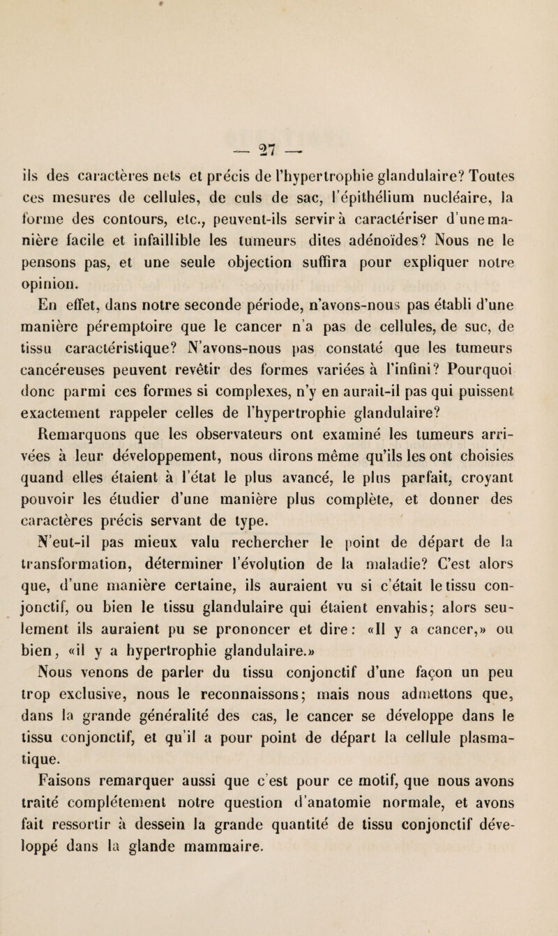 iis des caracteres nets et precis de 1’hypertrophie glandulaire? Toutes ces mesures de cellules, de culs de sac, l’epithelium nucleaire, Ja forme des contours, etc., peuvent-ils servira caracleriser d’une ma¬ niere facile et infaillible les tumeurs dites adenoides? Nous ne le pensons pas, et une seule objection suffira pour expliquer notre opinion. En effet, dans notre seconde periode, n’avons-nous pas etabli d’une maniere peremptoire que le caneer n a pas de cellules, de suc, de tissu caracteristique? N’avons-nous pas constate que les tumeurs cancereuses peuvent revetir des formes variees ä l’infini? Pourquoi donc parmi ces formes si complexes, n’y en aurait-il pas qui puissent exactement rappeier celles de Thypertrophie glandulaire? Remarquons que les observateurs ont examine les tumeurs arri- vees ä leur developpement, nous dirons meme qu’ils les ont choisies quand eiles etaient ä l’etat le plus avance, le plus parfait, croyant pouvoir les etudier d’une maniere plus complete, et donner des caracteres precis servant de type. N’eut-il pas mieux valu rechercher le point de depart de la transformation, determiner l’evolution de la maladie? C’est alors que, d’une maniere certaine, ils auraient vu si c etait le tissu con- jonctif, ou bien le tissu glandulaire qui etaient envahis; alors seu- lement ils auraient pu se prononcer et dire: «II y a cancer,» ou bien, «il y a hypertrophie glandulaire.» Nous venons de parier du tissu conjonctif d’une fa^on un peu trop exclusive, nous le reconnaissons; mais nous admettons que, dans la grande generalite des cas, le cancer se developpe dans le tissu conjonctif, et qu’il a pour point de depart la cellule plasma- tique. Faisons remarquer aussi que c est pour ce motif, que nous avons traite completement notre question d anatomie normale, et avons fait ressortir a dessein la grande quantite de tissu conjonctif deve¬ loppe dans la glande mammaire.