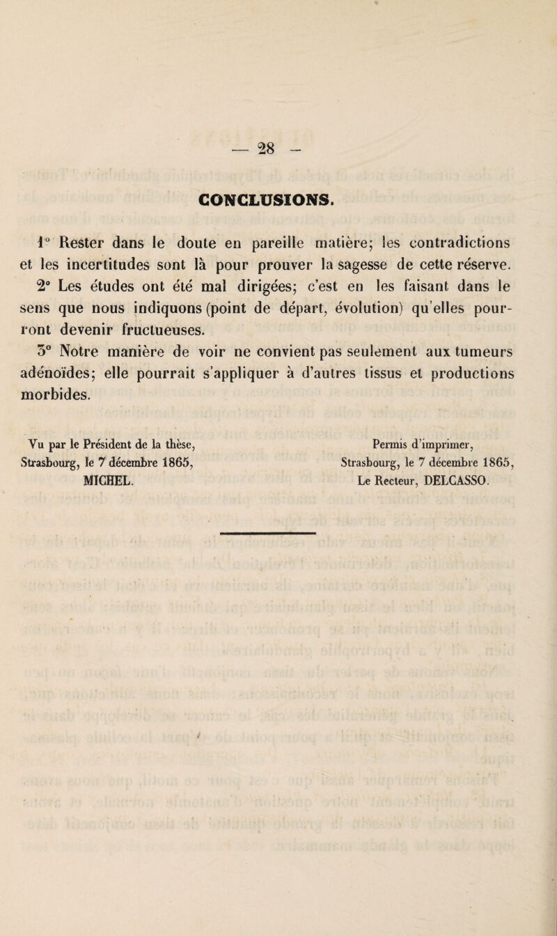 GONGLUSIONS. i° Rester dans le doute en pareiile matiere; les contradictions et les ineerlitudes sont lä pour prouver la sagesse de cette reserve. 2° Les etudes ont ete mal dirigees; c’est en les faisant dans le sens que nous indiquons (point de depart, evolution) qu’elles pour- ront devenir fraclueuses. 5° Notre maniere de voir ne convient pas seulement aux tumeurs adenoides; eile pourrait s’appliquer a d’autres tissus et productions morbides. Vu par le President de la these, Permis d’imprimer, Strasbourg, le 7 decembre 1865, Strasbourg, le 7 decembre 1865, MICHEL. Le Recteur, DELCASSO.