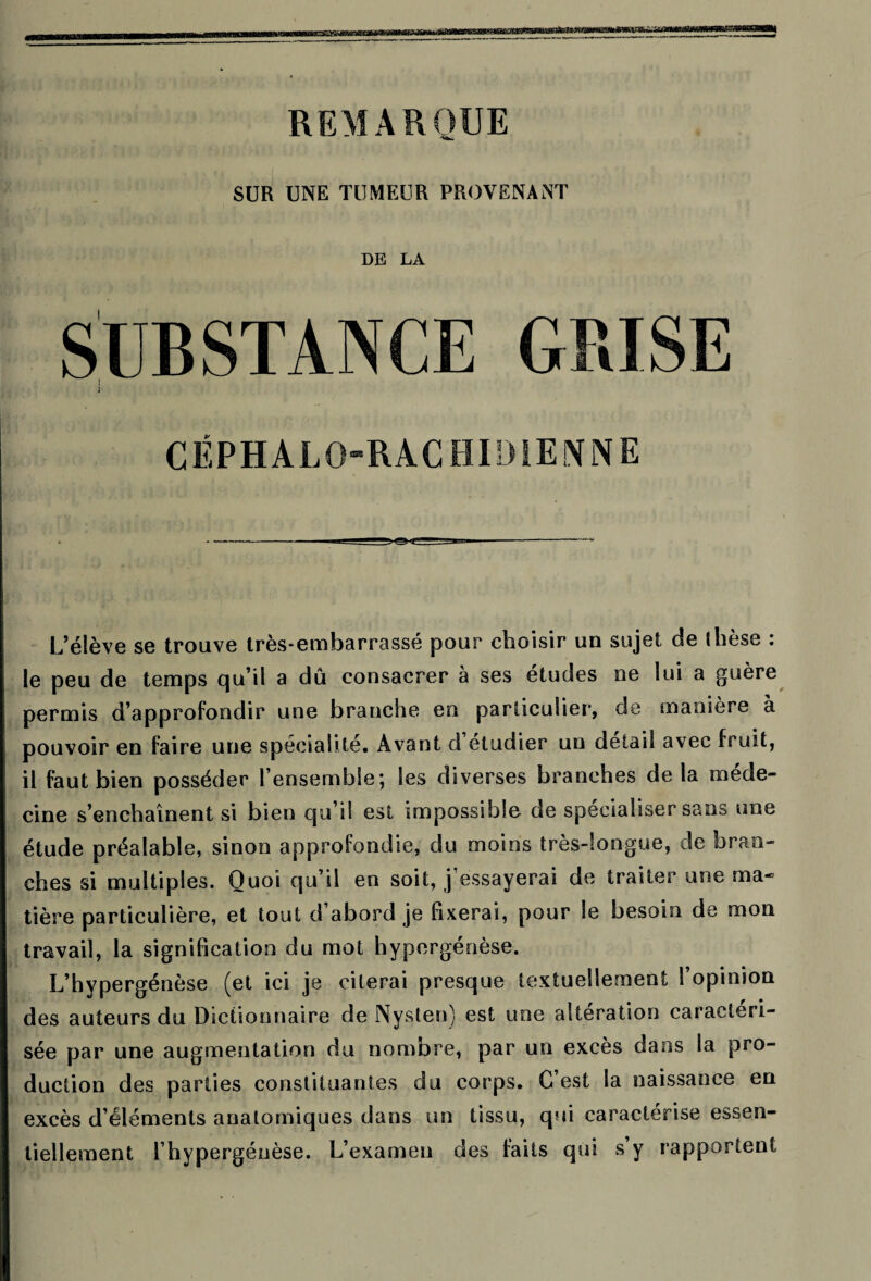 REMARQUE SUR UNE TUMEUR PROVENANT DE LA SUBSTANCE GRISE ; CÉPHALO-RACHIDIENNE . ------—a_ Il-—-—** L’élève se trouve très-embarrassé pour choisir un sujet de thèse : le peu de temps qu’il a dû consacrer à ses études ne lui a guère permis d’approfondir une branche en particulier, de manière à pouvoir en faire une spécialité. Avant d etudier un detail avec fruit, il faut bien posséder l’ensemble; les diverses branches de la méde¬ cine s’enchaînent si bien qu’il est impossible de spécialiser sans une étude préalable, sinon approfondie, du moins très-longue, de bran¬ ches si multiples. Quoi qu’il en soit, j essayerai de traiter une ma¬ tière particulière, et tout d’abord je fixerai, pour le besoin de mon travail, la signification du mot hypergénèse. L’hypergénèse (et ici je citerai presque textuellement l’opinion des auteurs du Dictionnaire de Nyslen) est une altération caractéri¬ sée par une augmentation du nombre, par un excès dans la pro¬ duction des parties constituantes du corps. G est la naissance en excès d’éléments anatomiques dans un tissu, qui caractérise essen¬ tiellement l’hypergéüèse. L’examen des faits qui s y rapportent