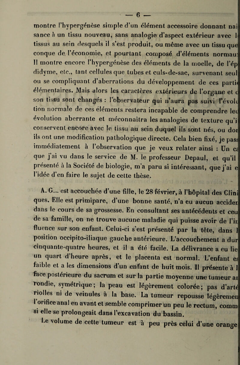 montre l’hvpergénèse simple d’un élément accessoire donnant nai sanceà un tissu nouveau, sans analogie d’aspect extérieur avec 1 tissus au sein desquels il s’est produit, ou même avec un tissu que conque de l’économie, et pourtant composé d’éléments normau: Il montre encore l’hypergénèse des éléments de la moelle, de l’ép didyme, etc., tant cellules que tubes et culs-de-sac, survenant seul ou se compliquant d’aberrations du développement de ces partie élémentaires. Mais alors les caractères extérieurs de l’organe et c son tissu sont changés : l’observateur qui n’aura pas suivi l’évoli tion normale de ces éléments restera incapable de comprendre lei évolution aberrante et méconnaîtra les analogies de texture qu’i conservent encore avec le tissu au sein duquel ils sont nés, ou doi ils ont une modification pathologique directe. Cela bien fixé, je pass immédiatement à l’observation que je veux relater ainsi : Un c< que j’ai vu dans le service de M. le professeur Depaul, et qu’il présenté à la Société de biologie, m’a paru si intéressant, que j’ai e l’idée d’en faire le sujet de cette thèse. A. G... est accouchée d’une fille, le 28 février, à l’hôpital des Clini ques. Elle est primipare, d’une bonne santé, n’a eu aucun accider dans le cours de sa grossesse. En consultant ses antécédents et ceu de sa famille, on ne trouve aucune maladie qui puisse avoir de l’ir fluence sur son enfant. Celui-ci s’est présenté par la tête, dans 1 position occipito-iliaque gauche antérieure. L’accouchement a dur cinquante-quatre heures, et il a été facile. La délivrance a eu lie un quart d’heure après, et le placenta est normal. L’enfant es faible et a les dimensions d’un enfant de huit mois. Il présente à 1 face postérieure du sacrum et sur la partie moyenne une tumeur ai rondie, symétrique; la peau est légèrement colorée; pas d’arte ri o N es ni de veinules à la base. La tumeur repousse légèremen 1 orifice anal en avant et semble comprimer un peu le rectum, comm si elle se prolongeait dans l’excavation du bassin. Le volume de cette tumeur est à peu près celui d’une orange