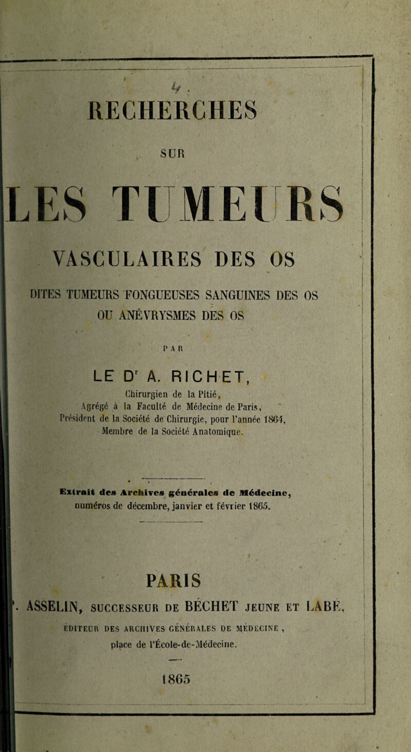 RECHERCHES SUR LES Tl ME! r VASCULAIRES DES OS DITES TUMEURS FONGUEUSES SANGUINES DES OS OU ANÉVRYSMES DES OS PAH LE Dr A. RICHET, Chirurgien de la Pitié, Agrégé à la Faculté de Médecine de Paris, Président de la Société de Chirurgie, pour l’année 1864, Membre de la Société Anatomique. Extrait des Archives générales de Médecine, numéros de décembre, janvier et février 1865. PARIS ASSELUN, successeur de BÉCHET jeune et LABE, EDITEUR DES ARCHIVES GÉNÉRALES DE MÉDECINE , place de l’École-de-Médecine. 1865