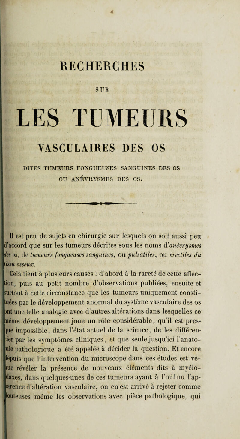 SUR LES TUMEURS VASCULAIRES DES OS DITES TUMEURS FONGUEUSES SANGUINES DES OS r OU ANEVRYSMES DES OS. Il est peu de sujets en chirurgie sur lesquels on soit aussi peu id accord que sur les tumeurs décrites sous les noms d'anévrysmes fies os, de tumeurs fongueuses sanguines, ou pulsatiles, ou érectiles du tissu osseux. Cela tient à plusieurs causes : d’abord à la rareté de cette affec¬ tion, puis au petit nombre d’observations publiées, ensuite et surtout à cette circonstance que les tumeurs uniquement consti¬ tuées par le développement anormal du système vasculaire des os bnt une telle analogie avec d'autres altérations dans lesquelles ce nême développement joue un rôle considérable, qu’il est pres¬ que impossible, dans l’état actuel de la science, de les différen¬ cier par les symptômes cliniques, et que seule jusqu’ici l’anato- jnie pathologique a été appelée à décider la question. Et encore lepuis que l’intervention du microscope dans ces études est ve¬ lue révéler la présence de nouveaux éléments dits à myélo- plaxes, dans quelques-unes de ces tumeurs ayant à l’œil nu l’ap¬ parence d’altération vasculaire, on en est arrivé à rejeter comme louteuses même les observations avec pièce pathologique, qui