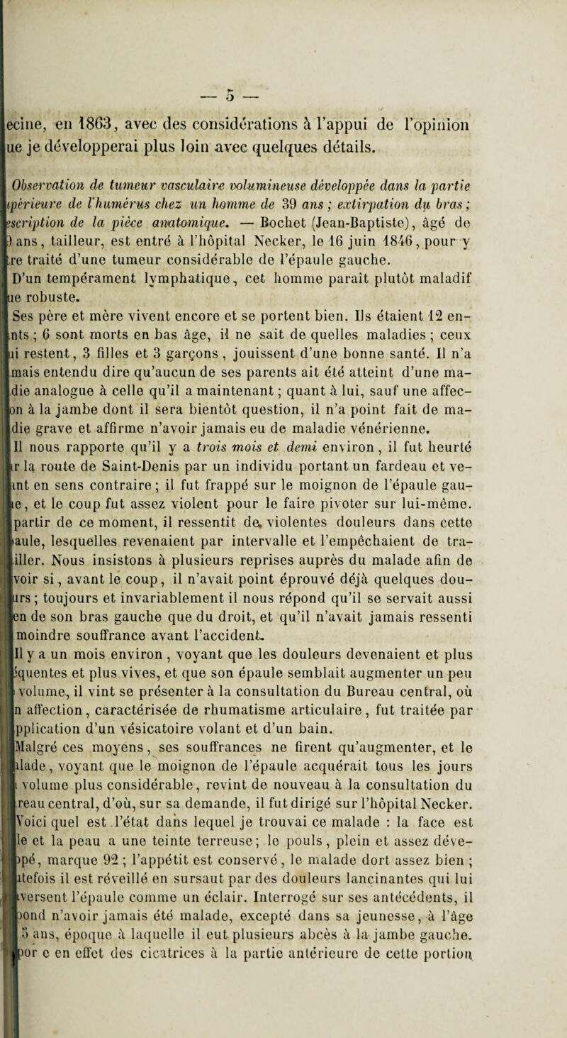 ecine, en 1863, avec des considérations à l’appui de l’opinion ue je développerai plus loin avec quelques détails. Observation de tumeur vasculaire volumineuse développée dans la partie tpèrieure de l'humérus chez un homme de 39 ans ; extirpation du bras ; ? script ion de la pièce amtomique. —Bochet (Jean-Baptiste), âgé de )ans, tailleur, est entré à l’hôpital Necker, le 16 juin 1846, pour y tre traité d’une tumeur considérable de l’épaule gauche. D’un tempérament lymphatique, cet homme parait plutôt maladif ue robuste. Ses père et mère vivent encore et se portent bien. Us étaient 12 en- nts ; 6 sont morts en bas âge, il ne sait de quelles maladies ; ceux ni restent, 3 filles et 3 garçons, jouissent d’une bonne santé. Il n’a mais entendu dire qu’aucun de ses parents ait été atteint d’une ma- die analogue à celle qu’il a maintenant ; quant à lui, sauf une affec- on à la jambe dont il sera bientôt question, il n’a point fait de ma- die grave et affirme n’avoir jamais eu de maladie vénérienne. Il nous rapporte qu’il y a trois mois et demi environ, il fut heurté tr la route de Saint-Denis par un individu portant un fardeau et ve- int en sens contraire ; il fut frappé sur le moignon de l’épaule gau- le, et le coup fut assez violent pour le faire pivoter sur lui-même, partir de ce moment, il ressentit de. violentes douleurs dans cette iaule, lesquelles revenaient par intervalle et l’empêchaient de tra- iller. Nous insistons à plusieurs reprises auprès du malade afin de voir si, avant le coup, il n’avait point éprouvé déjà quelques dou¬ ars; toujours et invariablement il nous répond qu’il se servait aussi en de son bras gauche que du droit, et qu’il n’avait jamais ressenti moindre souffrance avant l’accident. Il y a un mois environ , voyant que les douleurs devenaient et plus t iquentes et plus vives, et que son épaule semblait augmenter un peu , volume, il vint se présenter à la consultation du Bureau central, où n affection, caractérisée de rhumatisme articulaire, fut traitée par pplication d’un vésicatoire volant et d’un bain. Malgré ces moyens, ses souffrances ne firent qu’augmenter, et le Iliade, voyant que le moignon de l’épaule acquérait tous les jours Il volume plus considérable, revint de nouveau à la consultation du Ireau central, d’où, sur sa demande, il fut dirigé sur l’hôpital Necker. ■Voici quel est l’état dans lequel je trouvai ce malade : la face est Ile et la peau a une teinte terreuse; le pouls, plein et assez déve- i)pé, marque 92 ; l’appétit est conservé, le malade dort assez bien ; jlitefois il est réveillé en sursaut par des douleurs lancinantes qui lui ■■versent l’épaule comme un éclair. Interrogé sur ses antécédents, il .■pond n’avoir jamais été malade, excepté dans sa jeunesse, à l’âge lo ans, époque à laquelle il eut plusieurs abcès à la jambe gauche. Ilpor e en effet des cicatrices à la partie antérieure de cette portion
