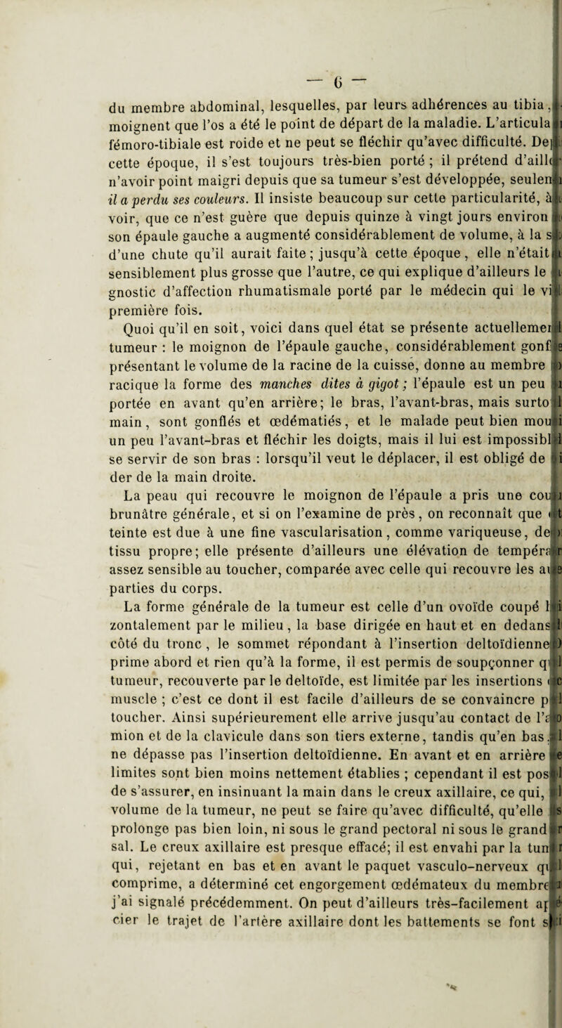 du membre abdominal, lesquelles, par leurs adhérences au tibia.» moignent que l’os a été le point de départ de la maladie. L’articula ji fémoro-tibiale est roide et ne peut se fléchir qu’avec difficulté. Del l cette époque, il s’est toujours très-bien porté ; il prétend d’aill»! n’avoir point maigri depuis que sa tumeur s’est développée, seulenjb il a perdu ses couleurs. Il insiste beaucoup sur cette particularité, à|i voir, que ce n’est guère que depuis quinze à vingt jours environ son épaule gauche a augmenté considérablement de volume, à la sjp d’une chute qu’il aurait faite; jusqu’à cette époque, elle n’était» sensiblement plus grosse que l’autre, ce qui explique d’ailleurs le si gnostic d’affection rhumatismale porté par le médecin qui le vl première fois. Quoi qu’il en soit, voici dans quel état se présente actuellement tumeur : le moignon de l’épaule gauche, considérablement gonfle présentant le volume de la racine de la cuisse, donne au membre p racique la forme des manches dites à gigot ; l’épaule est un peu 1 portée en avant qu’en arrière; le bras, l’avant-bras, mais surto jl main, sont gonflés et œdématiés, et le malade peut bien moujd un peu l’avant-bras et fléchir les doigts, mais il lui est impossiblll se servir de son bras : lorsqu’il veut le déplacer, il est obligé de gi der de la main droite. La peau qui recouvre le moignon de l’épaule a pris une coiau brunâtre générale, et si on l’examine de près, on reconnaît que |t teinte est due à une fine vascularisation, comme variqueuse, ded)] tissu propre; elle présente d’ailleurs une élévation de tempérair assez sensible au toucher, comparée avec celle qui recouvre les aife parties du corps. La forme générale de la tumeur est celle d’un ovoïde coupé l|ji| zontalement par le milieu, la base dirigée en haut et en dedansiîi côté du tronc , le sommet répondant à l’insertion deltoïdienne») prime abord et rien qu’à la forme, il est permis de soupçonner qwli tumeur, recouverte parle deltoïde, est limitée par les insertions de muscle ; c’est ce dont il est facile d’ailleurs de se convaincre pAl toucher. Ainsi supérieurement elle arrive jusqu’au contact de l’aio mion et de la clavicule dans son tiers externe, tandis qu’en bas.tl ne dépasse pas l’insertion deltoïdienne. En avant et en arrière e limites sont bien moins nettement établies ; cependant il est posll de s’assurer, en insinuant la main dans le creux axillaire, ce qui, ili volume de la tumeur, ne peut se faire qu’avec difficulté, qu’elle s prolonge pas bien loin, ni sous le grand pectoral ni sous le grand r sal. Le creux axillaire est presque effacé; il est envahi par la tun^ i qui, rejetant en bas et en avant le paquet vasculo-nerveux qiH comprime, a déterminé cet engorgement œdémateux du membrelil j’ai signalé précédemment. On peut d’ailleurs très-facilement apfé cier le trajet de l’artère axillaire dont les battements se font s|:i